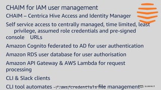 © 2018, Amazon Web Services, Inc. or its affiliates. All rights reserved.
CHAIM for IAM user management
CHAIM – Centrica Hive Access and Identity Manager
Self service access to centrally managed, time limited, least
privilege, assumed role credentials and pre-signed
console URLs
Amazon Cognito federated to AD for user authentication
Amazon RDS user database for user authorisation
Amazon API Gateway & AWS Lambda for request
processing
CLI & Slack clients
CLI tool automates ~/.aws/credentials file management
 