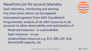 © 2018, Amazon Web Services, Inc. or its affiliates. All rights reserved.
Wavefront.com for account telemetry
SaaS telemetry, monitoring and alerting
Any time series metric can be ingested
Automated ingestion from AWS CloudWatch
Programmatic analysis of all AWS resources in all
accounts to allow observability and optimisation of
Reserved instances - in use/available
Spot instances - in use
Underutilised resources e.g. EC2, EBS, EIP, ELB,
DynamoDB capacity, etc
 