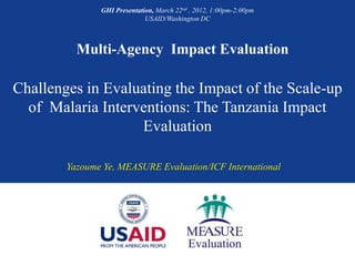 GHI Presentation, March 22nd , 2012, 1:00pm-2:00pm
                             USAID/Washington DC



          Multi-Agency Impact Evaluation

Challenges in Evaluating the Impact of the Scale-up
  of Malaria Interventions: The Tanzania Impact
                   Evaluation

        Yazoume Ye, MEASURE Evaluation/ICF International
 
