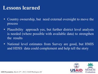 Lessons learned
    Country ownership, but need external oversight to move the
     process
    Plausibility approach yes, but further district level analysis
     is needed (where possible with available data) to strengthen
     the results
    National level estimates from Survey are good, but HMIS
     and HDSS data could complement and help tell the story




GHI Presentation, March 22nd , 2012, USAID/Washington DC
 