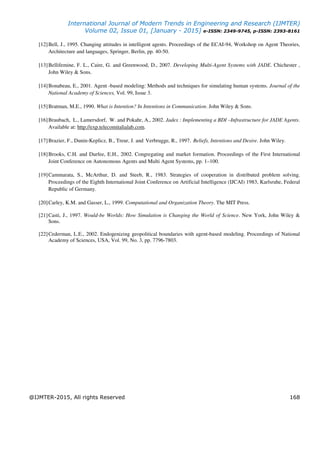 International Journal of Modern Trends in Engineering and Research (IJMTER)
Volume 02, Issue 01, [January - 2015] e-ISSN: 2349-9745, p-ISSN: 2393-8161
@IJMTER-2015, All rights Reserved 168
[12]Bell, J., 1995. Changing attitudes in intelligent agents. Proceedings of the ECAI-94, Workshop on Agent Theories,
Architecture and languages, Springer, Berlin, pp. 40-50.
[13]Bellifemine, F. L., Caire, G. and Greenwood, D., 2007. Developing Multi-Agent Systems with JADE. Chichester ,
John Wiley & Sons.
[14]Bonabeau, E., 2001. Agent -based modeling: Methods and techniques for simulating human systems. Journal of the
National Academy of Sciences, Vol. 99, Issue 3.
[15]Bratman, M.E., 1990. What is Intention? In Intentions in Communication. John Wiley & Sons.
[16]Braubach, L., Lamersdorf, W. and Pokahr, A., 2002. Jadex : Implementing a BDI –Infrastructure for JADE Agents.
Available at: http://exp.telecomitalialab.com.
[17]Brazier, F., Dunin-Keplicz, B., Treur, J. and Verbrugge, R., 1997. Beliefs, Intentions and Desire. John Wiley.
[18]Brooks, C.H. and Durfee, E.H., 2002. Congregating and market formation. Proceedings of the First International
Joint Conference on Autonomous Agents and Multi Agent Systems, pp. 1–100.
[19]Cammarata, S., McArthur, D. and Steeb, R., 1983. Strategies of cooperation in distributed problem solving.
Proceedings of the Eighth International Joint Conference on Artificial Intelligence (IJCAI) 1983, Karlsruhe, Federal
Republic of Germany.
[20]Carley, K.M. and Gasser, L., 1999. Computational and Organization Theory. The MIT Press.
[21]Casti, J., 1997. Would-be Worlds: How Simulation is Changing the World of Science. New York, John Wiley &
Sons.
[22]Cederman, L.E., 2002. Endogenizing geopolitical boundaries with agent-based modeling. Proceedings of National
Academy of Sciences, USA, Vol. 99, No. 3, pp. 7796-7803.
 