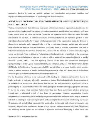 International Journal of Modern Trends in Engineering and Research (IJMTER)
Volume 02, Issue 01, [January - 2015] e-ISSN: 2349-9745, p-ISSN: 2393-8161
@IJMTER-2015, All rights Reserved 160
commerce. Review is based on specific methods for coordination, cooperation, coalition, and
negotiation between different types of agents as per the domain required.
AGENT BASED COORDINATION AND COOPERATION FOR AGENT SELECTION USING
SOCIAL INFLUENCE
Various social influence that determine individuals selection are such as organization, neighbours, his
age, experience, background, knowledge, occupation, education, qualification, knowledge to work as a
leader, marital status, etc; these are the few factors that are important when it comes to choose the leader
for selection for any task. In selection social and economical behavior, an important question is how
individuals choose a leader. To be clear, whether each member of the organization makes the decision to
choose for a particular leader independently, or if the organization discusses and decides who gets all
their selection or decision from the household or society. Trust is a set of expectations that lead to
behavioral intentions that involve potential loss, because of the absence of control over those upon
whom one depends. Trust is defined as “reliance upon the characteristics of an object, or the occurrence
of an event, or the behavior of a person in order to achieve a desired but uncertain objective in a risky
situation” (Giffin, 2004). This trust typically consists of the three trust dimensions: intelligence
(corresponding to ability), good character (honesty and integrity), and good will (benevolence). Rotter
(1971) also defined trust as “an expectancy held by an individual or a group that the word, promise,
verbal or written statement of another individual or group can be relied on”. Again, trust is defined as a
situation-specific expectation or belief that determines behavior.
For the leadership selection, every individual while deciding his selection preference to choose his
leader is directly or indirectly affected by a number of factors. The final decision for leader selection of
an individual can be taken as a function of these factors. An individual makes a preference about a
political party in a leadership based not only on his perception about the ideology & programs advanced
by it, but by several other important factors. Individual may have an inherent selection preference
formed over a substantial period of time from his perceptions. However, organization, friends,
neighbourhood (representing social and religious group membership) and mass media play an important
role both in shaping an individual’s perception and deciding his final selection for choosing any leader.
Organization of an individual represents the agents close to him and with whom he interacts very
frequently. Organization members are known to have a greater influence over an individual. Neighbours
are relatively distant agents and are viewed to represent individuals belonging to same social and
 