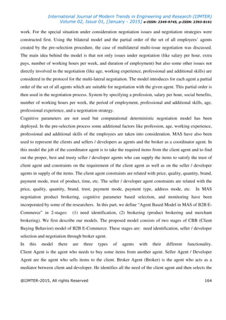 International Journal of Modern Trends in Engineering and Research (IJMTER)
Volume 02, Issue 01, [January - 2015] e-ISSN: 2349-9745, p-ISSN: 2393-8161
@IJMTER-2015, All rights Reserved 164
work. For the special situation under consideration negotiation issues and negotiation strategies were
constructed first. Using the bilateral model and the partial order of the set of all employees’ agents
created by the pre-selection procedure, the case of multilateral multi-issue negotiation was discussed.
The main idea behind the model is that not only issues under negotiation (like salary per hour, extra
pays, number of working hours per week, and duration of employment) but also some other issues not
directly involved in the negotiation (like age, working experience, professional and additional skills) are
considered in the protocol for the multi-lateral negotiation. The model introduces for each agent a partial
order of the set of all agents which are suitable for negotiation with the given agent. This partial order is
then used in the negotiation process. System by specifying a profession, salary per hour, social benefits,
number of working hours per week, the period of employment, professional and additional skills, age,
professional experience, and a negotiation strategy.
Cognitive parameters are not used but computational deterministic negotiation model has been
deployed. In the pre-selection process some additional factors like profession, age, working experience,
professional and additional skills of the employees are taken into consideration. MAS have also been
used to represent the clients and sellers / developers as agents and the broker as a coordinator agent. In
this model the job of the coordinator agent is to take the required items from the client agent and to find
out the proper, best and trusty seller / developer agents who can supply the items to satisfy the trust of
client agent and constraints on the requirement of the client agent as well as on the seller / developer
agents in supply of the items. The client agent constraints are related with price, quality, quantity, brand,
payment mode, trust of product, time, etc. The seller / developer agent constraints are related with the
price, quality, quantity, brand, trust, payment mode, payment type, address mode, etc. In MAS
negotiation product brokering, cognitive parameter based selection, and monitoring have been
incorporated by some of the researchers. In this part, we define “Agent Based Model in MAS of B2B E-
Commerce” in 2-stages: (1) need identification, (2) brokering (product brokering and merchant
brokering). We first describe our models. The proposed model consists of two stages of CBB (Client
Buying Behavior) model of B2B E-Commerce. These stages are: need identification, seller / developer
selection and negotiation through broker agent.
In this model there are three types of agents with their different functionality.
Client Agent is the agent who needs to buy some items from another agent. Seller Agent / Developer
Agent are the agent who sells items to the client. Broker Agent (Broker) is the agent who acts as a
mediator between client and developer. He identifies all the need of the client agent and then selects the
 