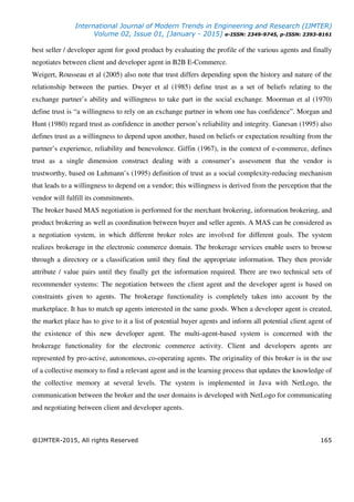 International Journal of Modern Trends in Engineering and Research (IJMTER)
Volume 02, Issue 01, [January - 2015] e-ISSN: 2349-9745, p-ISSN: 2393-8161
@IJMTER-2015, All rights Reserved 165
best seller / developer agent for good product by evaluating the profile of the various agents and finally
negotiates between client and developer agent in B2B E-Commerce.
Weigert, Rousseau et al (2005) also note that trust differs depending upon the history and nature of the
relationship between the parties. Dwyer et al (1985) define trust as a set of beliefs relating to the
exchange partner’s ability and willingness to take part in the social exchange. Moorman et al (1970)
define trust is “a willingness to rely on an exchange partner in whom one has confidence”. Morgan and
Hunt (1980) regard trust as confidence in another person’s reliability and integrity. Ganesan (1995) also
defines trust as a willingness to depend upon another, based on beliefs or expectation resulting from the
partner’s experience, reliability and benevolence. Giffin (1967), in the context of e-commerce, defines
trust as a single dimension construct dealing with a consumer’s assessment that the vendor is
trustworthy, based on Luhmann’s (1995) definition of trust as a social complexity-reducing mechanism
that leads to a willingness to depend on a vendor; this willingness is derived from the perception that the
vendor will fulfill its commitments.
The broker based MAS negotiation is performed for the merchant brokering, information brokering, and
product brokering as well as coordination between buyer and seller agents. A MAS can be considered as
a negotiation system, in which different broker roles are involved for different goals. The system
realizes brokerage in the electronic commerce domain. The brokerage services enable users to browse
through a directory or a classification until they find the appropriate information. They then provide
attribute / value pairs until they finally get the information required. There are two technical sets of
recommender systems: The negotiation between the client agent and the developer agent is based on
constraints given to agents. The brokerage functionality is completely taken into account by the
marketplace. It has to match up agents interested in the same goods. When a developer agent is created,
the market place has to give to it a list of potential buyer agents and inform all potential client agent of
the existence of this new developer agent. The multi-agent-based system is concerned with the
brokerage functionality for the electronic commerce activity. Client and developers agents are
represented by pro-active, autonomous, co-operating agents. The originality of this broker is in the use
of a collective memory to find a relevant agent and in the learning process that updates the knowledge of
the collective memory at several levels. The system is implemented in Java with NetLogo, the
communication between the broker and the user domains is developed with NetLogo for communicating
and negotiating between client and developer agents.
 