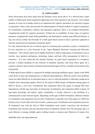 International Journal of Modern Trends in Engineering and Research (IJMTER)
Volume 02, Issue 01, [January - 2015] e-ISSN: 2349-9745, p-ISSN: 2393-8161
@IJMTER-2015, All rights Reserved 166
II. CONCLUSION
Some observations have been made from the literature review given above. It is observed that a large
number of Multi-agent based negotiation approaches have been reported in the literature. Very limited
numbers of works are available which try to implement the cognitive parameters for selection of agents
in negotiation. These works also provide the implementation of limited number of cognitive parameters
for coordination, cooperation, coalition, and negotiation approach. There is no complete deterministic
computational model for cognitive parameters. Further due to availability of many types of cognitive
parameter computational model (both probabilistic and deterministic model) using different domains, it
may also always confuse the developer of a multi agent based system to select a particular approach to
meet his requirement for negotiation among the agents.
It is also observed that the use of software agent in e-learning and e-commerce system is considered to
be very important as is also discussed in the “Agent Mediated Electronic Learning and Electronic
Commerce”. The software agent can be highly beneficial to achieve high degree of automation such as
security, trust, payment mechanism, advertising, logistic and back office management in field of e-
commerce. It is also found that the reported literature on agent based negotiation in e-commerce
provides a limited modeling for the selection of potential, dynamic, and trusty (best) agent. So a
cognitive, business and customer orientation based potential agent will be a valuable advancement in the
related field.
A Multi-agent System (MAS) is comprised of multiple interacting intelligent agents. Agents in the MAS
could all be of same type (homogeneous) or different (heterogeneous). MAS are used to solve problems
which are either difficult for an individual agent to solve or when the problem is inherently comprised of
multiple actors interacting together. However, the nature of MAS design coordination among agents in
MAS is always a core issue. Coordination and cooperation allows the agents to manage their inter
dependencies and the type and nature of interactions. Coordination and cooperation differ in degree of
inter-agent knowledge and beliefs. Agent coordination is usually achieved in the backdrop of a
communication system between agents. Depending on the type of MAS formulation, different schemes
of coordination and cooperation may be used. Cooperation is generally seen when agents in a MAS are
directly aware of each other and work towards a common goal. Coordination and cooperation processes
& mechanism vary with the kind of MAS formulation used, namely centralized and distributed.
Centralized task structure and task allocation based coordination schemes have the advantage that it is
more efficient to manage multiple agents working towards a common goal. Moreover, it requires less
 