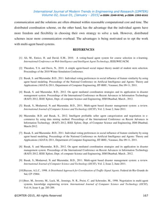 International Journal of Modern Trends in Engineering and Research (IJMTER)
Volume 02, Issue 01, [January - 2015] e-ISSN: 2349-9745, p-ISSN: 2393-8161
@IJMTER-2015, All rights Reserved 167
communication and the solutions are often obtained within reasonable computational cost and time. The
distributed coordination scheme, on the other hand, has the advantage that the individual agents have
more freedom and flexibility in choosing their own strategy to solve a task. However, distributed
schemes incur more communication overhead. The advantages is being motivated us to opt the work
with multi-agent based systems.
REFERENCES
[1] Ali, M., Enrico, H. and David, E.M., 2010. A voting-based agent system for course selection in e-learning.
International Conference on Web Intelligence and Intelligent Agent Technology, IEEE/WIC/ACM.
[2] Theodore, T.A. and Davis, N., 2010. A simple agent-based social impact theory model of student stem selection.
Proceedings of the 2010 Winter Simulation Conference.
[3] Basak, S. and Mazumdar, B.D., 2011. Individual voting preferences in social influence of feature similarity by using
agent based modeling. Proceedings of the National Conference on Artificial Intelligence and Agents: Theory and
Applications (AIATA) 2011, Department of Computer Engineering, IIT-BHU, Varanasi, Dec 09-11, 2011.
[4] Basak, S. and Mazumdar, B.D., 2012. On agent mediated coordination strategies and its application in disaster
management system. Proceedings of the International Conference on Recent Advances in Information Technology
(RAIT) 2012, IEEE Xplore, Dept. of computer Science and Engineering, ISM Dhanbad, March , 2012.
[5] Basak, S., Modanwal, N. and Mazumdar, B.D., 2011. Multi-agent based disaster management system: a review.
International Journal of Computer Science and Technology (IJCST), Vol. 2, Issue 2, June-2011.
[6] Mazumdar, B.D. and Basak, S., 2012. Intelligent profitable seller agent categorization and negotiation in e-
commerce by using data mining method. Proceedings of the International Conference on Recent Advances in
Information Technology (RAIT) 2012, IEEE Xplore, Dept. of Computer Science and Engineering, ISM Dhanbad,
March-2012.
[7] Basak, S. and Mazumdar, B.D., 2011. Individual voting preferences in social influence of feature similarity by using
agent based modeling. Proceedings of the National Conference on Artificial Intelligence and Agents: Theory and
Applications (AIATA) 2011, Department of Computer Engineering, IIT-BHU, Varanasi, Dec 09-11, 2011.
[8] Basak, S. and Mazumdar, B.D., 2012. On agent mediated coordination strategies and its application in disaster
management system. Proceedings of the International Conference on Recent Advances in Information Technology
(RAIT) 2012, IEEE Xplore, Dept. of computer Science and Engineering, ISM Dhanbad, March , 2012.
[9] Basak, S., Modanwal, N. and Mazumdar, B.D., 2011. Multi-agent based disaster management system: a review.
International Journal of Computer Science and Technology (IJCST), Vol. 2, Issue 2, June-2011.
[10]Bazzan, A.L.C., 1998. A Distributed Approach for Coordination of Traffic-Signal Agents. Federal do Rio Grande do
Sul, CP 15064.
[11]Beer, M., Inverno, M., Luck, M., Jennings, N. R., Preist, C. and Schroeder, M., 1998. Negotiation in multi-agent
systems, knowledge engineering review. International Journal of Computer Science and Technology (IJCST),
Vol.14, Issue 4, pp. 285-289.
 