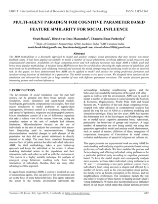 IJRET: International Journal of Research in Engineering and Technology ISSN: 2319-1163
__________________________________________________________________________________________
Volume: 02 Issue: 04 | Apr-2013, Available @ http://www.ijret.org 687
MULTI-AGENT PARADIGM FOR COGNITIVE PARAMETER BASED
FEATURE SIMILARITY FOR SOCIAL INFLUENCE
Swati Basak1
, Bireshwar Dass Mazumdar2
, Chandra Bhan Patheriya3
1, 3
Dept. of Computer Engineering, SITM, Lucknow India, 2
SMS Varanasi India
swati.basak.bhu@gmail.com, bireshwardm@gmail.com, chandrabhan2006@gmail.com
Abstract
The ABM methodology is a favorable approach to model and analyze complex social phenomena that may involve non-linear
feedback loops. It has been applied successfully to model a number of social phenomena involving different social processes and
organizational structures. Availability of cheap computing power and rich software resources has made ABM a widely used and
hence more popular methodology. A modeler using ABM however have be careful about choosing the right amount of detail (less and
more both can be problematic) and validating (internal and external) the model. Interpreting and analyzing results is also an involved
task. In this paper, we have demonstrated how ABM can be applied to model and analyze the voting preference formation and
resultant voting decisions of individuals in a population. The model assumes a two party system. We designed three versions of the
simulation and observed the results for a large number of runs with different parameter variations. The results obtained present
interesting picture and resultant inferences.
--------------------------------------------------------------------***------------------------------------------------------------------------
1. INTRODUCTION
The development of social simulation over the past half
century can be grouped into three broad periods: macro
simulation, micro simulation and agent-based models.
Sociologists, particularly computational sociologists, first tried
macro simulations to model problems in supply-chain
management, inventory control in a warehouse, urban traffic,
and spread of epidemics, migration and demographic patterns.
Macro simulations consist of a set of differential equations
that take a holistic view of the system. However, taking the
complete system as the unit of analysis had inherent
limitations. Microsimulations focused on the use of
individuals as the unit of analysis but continued with macro-
level forecasting used in macrosimulations. Though
microsimulations modeled changes to each element of the
population but they did not permit individuals to directly
interact or to adapt. The main focus remained forecasting
macro effects of public policies that alter individual behaviors.
ABM, the third methodology, takes a pure bottom-up
approach and keeps the individual at the centre. It allows
modeling individual actors in the population and their
interactions with each other as well as with the environment.
This makes it a highly suitable technique for analysis of
emergent group behaviors resulting only from local
interactions of individuals. Besides, there are many other
advantages of this approach.
In Agent-based modeling (ABM) a system is modeled as a set
of autonomous agents, who can perceive the environment and
act on the basis of some behavioral rules. The agents represent
the actors in the system; environment represents the
surroundings including neighbouring agents; and the
behaviour rules model the interaction of the agent with other
agents as well as with the environment. ABM can be used to
model a number of phenomena in varied domains like Markets
& Economy, Organizations, World Wide Web and Social
Systems etc. Availability of fast and cheap computing power,
coupled with other advances in computational sciences has
paved the way for use of ABM as a preferred modeling and
simulation technique. Since last few years ABM has become
the frontrunner tool of the Sociologists and Psychologists who
try to model social cognitive parameter based behaviours,
particularly the behaviour of groups and societies. A large
number of researches are now being carried out using this
generative approach to model and analyze social phenomenon,
such as spread of rumors, diffusion of ideas, emergence of
cooperation, emergence of Conventions & social norms,
evolution and dynamics of spread of religions and cultures etc.
This paper presents our experimental work on using ABM for
understanding and analyzing cognitive parameter based voting
preferences of individuals. We have modeled the process and
factors shaping and affecting individual voting preferences for
a particular political party according to cognitive parameter
based. To keep the model simple and consequently analysis
more accurate, we have taken individual voting preferences as
„0‟ and „1‟ representing a two party political system. Every
individual‟s final voting decision is shaped and affected by a
number of factors, such as his own perception about parties,
his family views & beliefs, perception of his friends, and his
neighbourhood preferences. Our simulation models the role
and relative weights of these factors in shaping an individual‟s
voting preferences. We have also incorporated social influence
theory in our model which states that similar persons are more
 