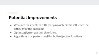 Potential Improvements
● What are the effects of different parameters that influence the
difficulty of the problem?
● Optimization on existing algorithms
● Algorithms that perform well for both objective functions
17
 