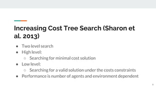 Increasing Cost Tree Search (Sharon et
al. 2013)
● Two level search
● High level:
○ Searching for minimal cost solution
● Low level:
○ Searching for a valid solution under the costs constraints
● Performance is number of agents and environment dependent
9
 