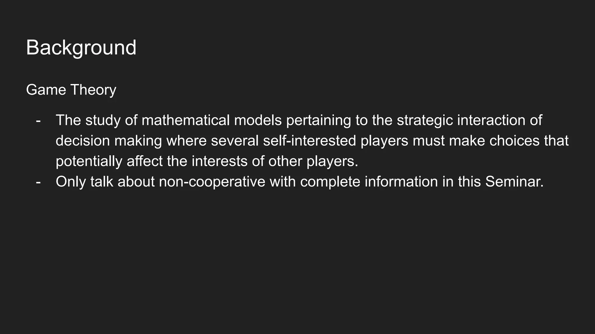 Background
Game Theory
- The study of mathematical models pertaining to the strategic interaction of
decision making where several self-interested players must make choices that
potentially affect the interests of other players.
- Only talk about non-cooperative with complete information in this Seminar.
 