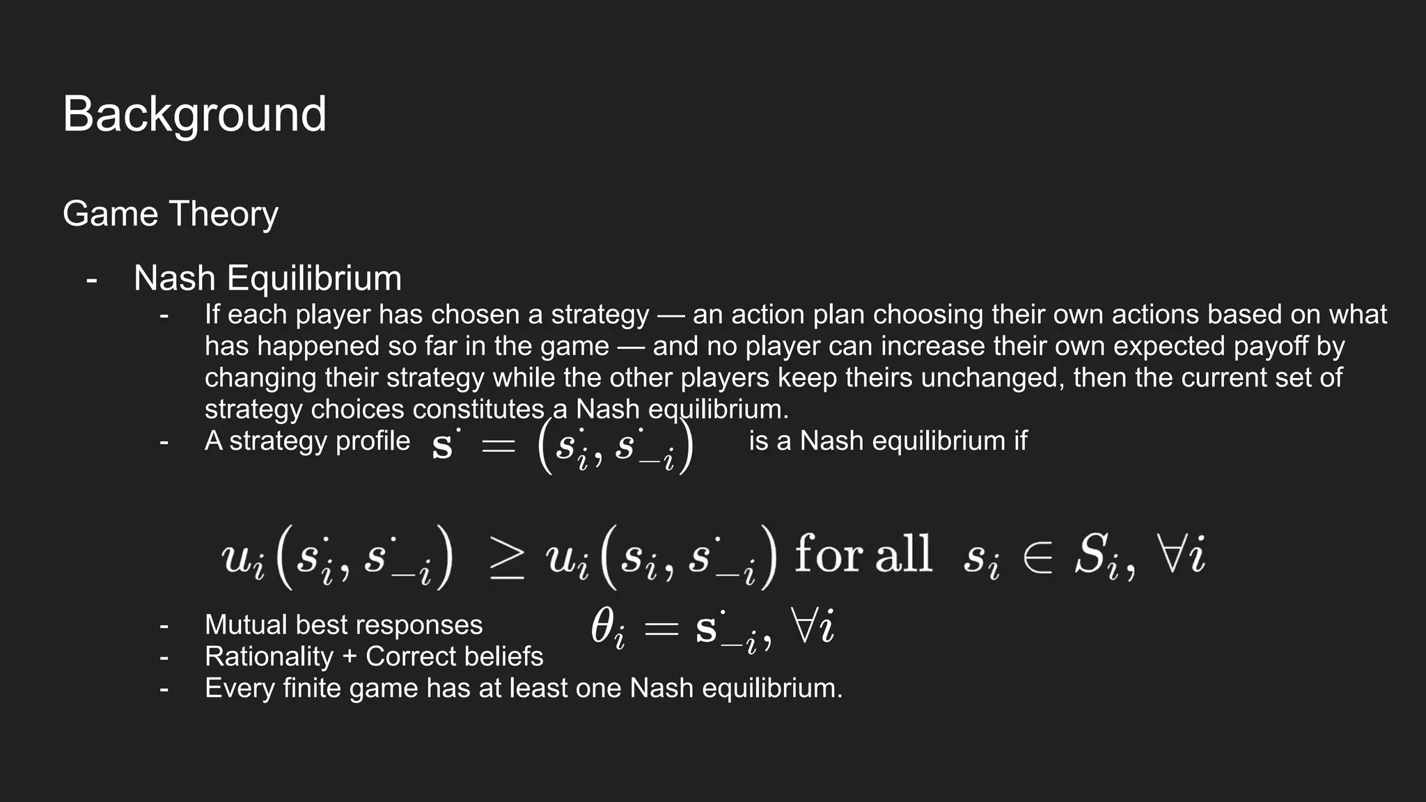 Background
Game Theory
- Nash Equilibrium
- If each player has chosen a strategy — an action plan choosing their own actions based on what
has happened so far in the game — and no player can increase their own expected payoff by
changing their strategy while the other players keep theirs unchanged, then the current set of
strategy choices constitutes a Nash equilibrium.
- A strategy profile is a Nash equilibrium if
- Mutual best responses
- Rationality + Correct beliefs
- Every finite game has at least one Nash equilibrium.
 