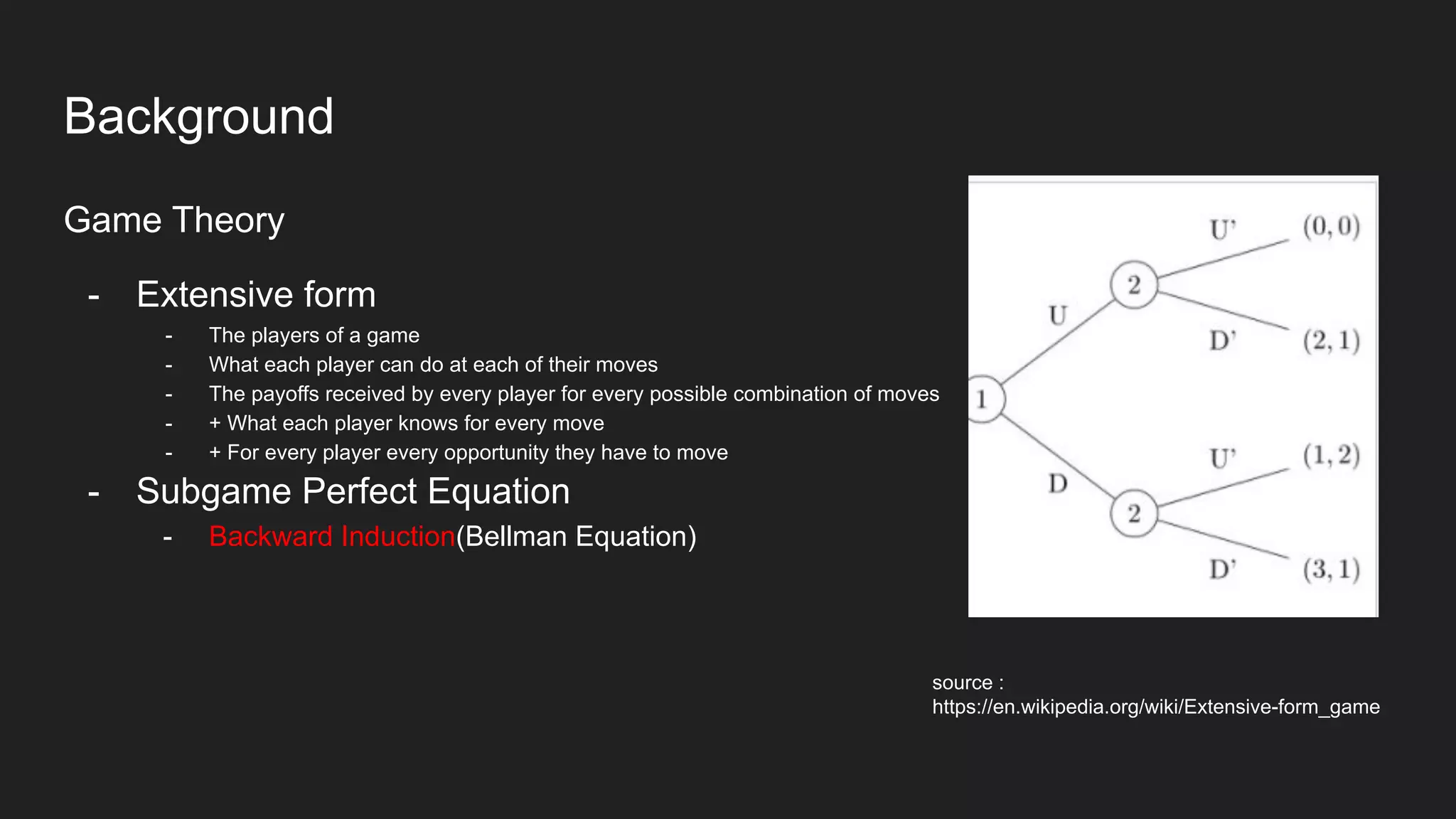 Background
Game Theory
- Extensive form
- The players of a game
- What each player can do at each of their moves
- The payoffs received by every player for every possible combination of moves
- + What each player knows for every move
- + For every player every opportunity they have to move
- Subgame Perfect Equation
- Backward Induction(Bellman Equation)
source :
https://en.wikipedia.org/wiki/Extensive-form_game
 
