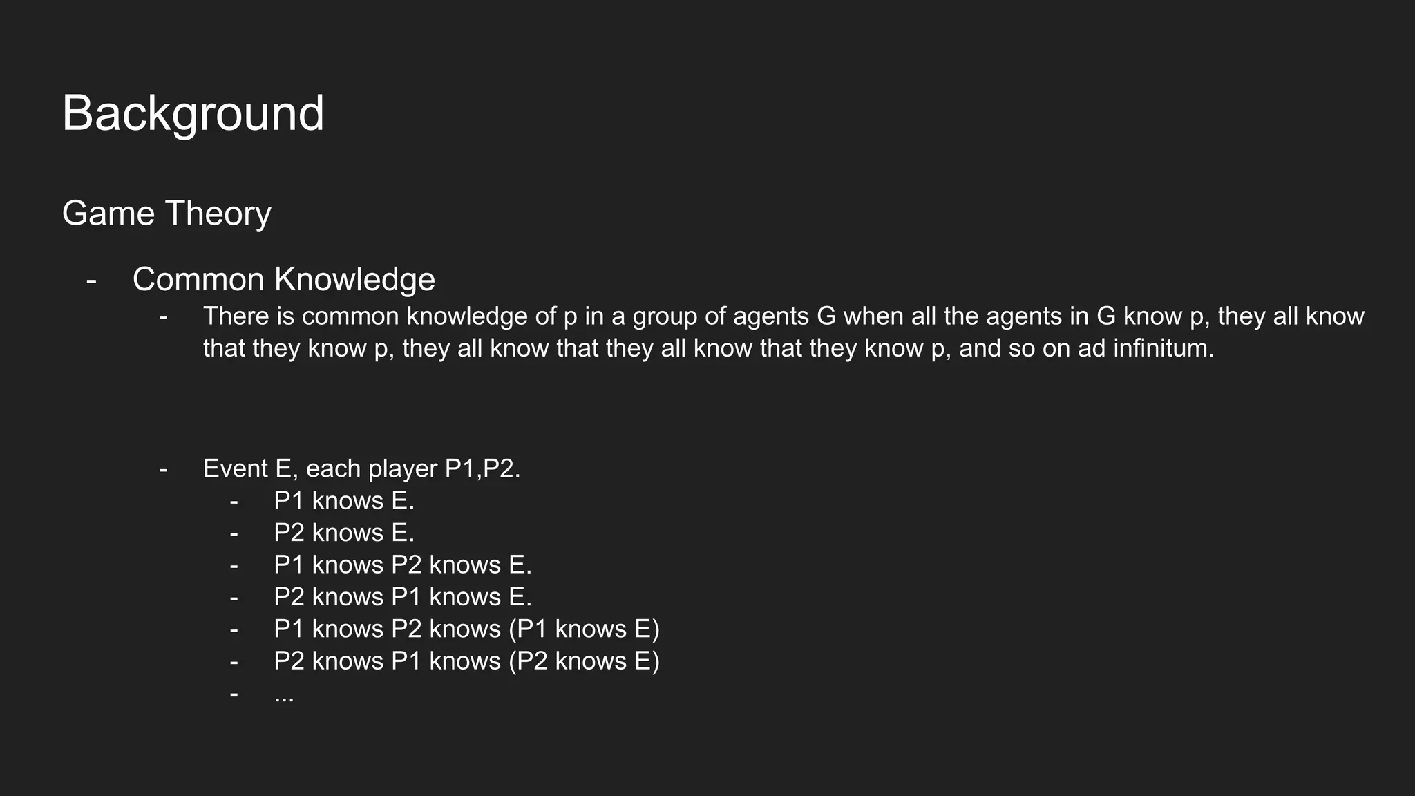 Background
Game Theory
- Common Knowledge
- There is common knowledge of p in a group of agents G when all the agents in G know p, they all know
that they know p, they all know that they all know that they know p, and so on ad infinitum.
- Event E, each player P1,P2.
- P1 knows E.
- P2 knows E.
- P1 knows P2 knows E.
- P2 knows P1 knows E.
- P1 knows P2 knows (P1 knows E)
- P2 knows P1 knows (P2 knows E)
- ...
 