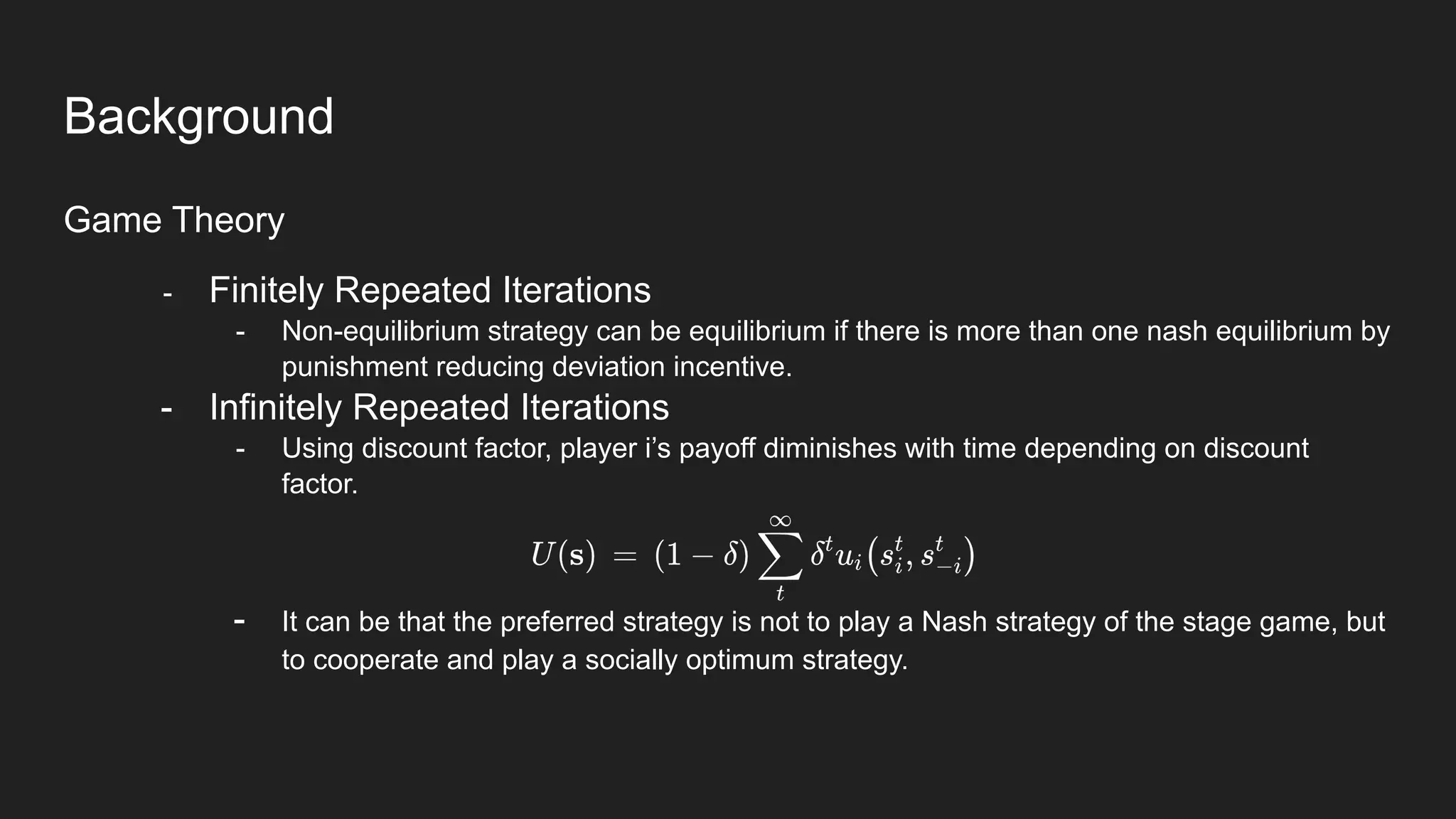 Background
Game Theory
- Finitely Repeated Iterations
- Non-equilibrium strategy can be equilibrium if there is more than one nash equilibrium by
punishment reducing deviation incentive.
- Infinitely Repeated Iterations
- Using discount factor, player i’s payoff diminishes with time depending on discount
factor.
- It can be that the preferred strategy is not to play a Nash strategy of the stage game, but
to cooperate and play a socially optimum strategy.
 