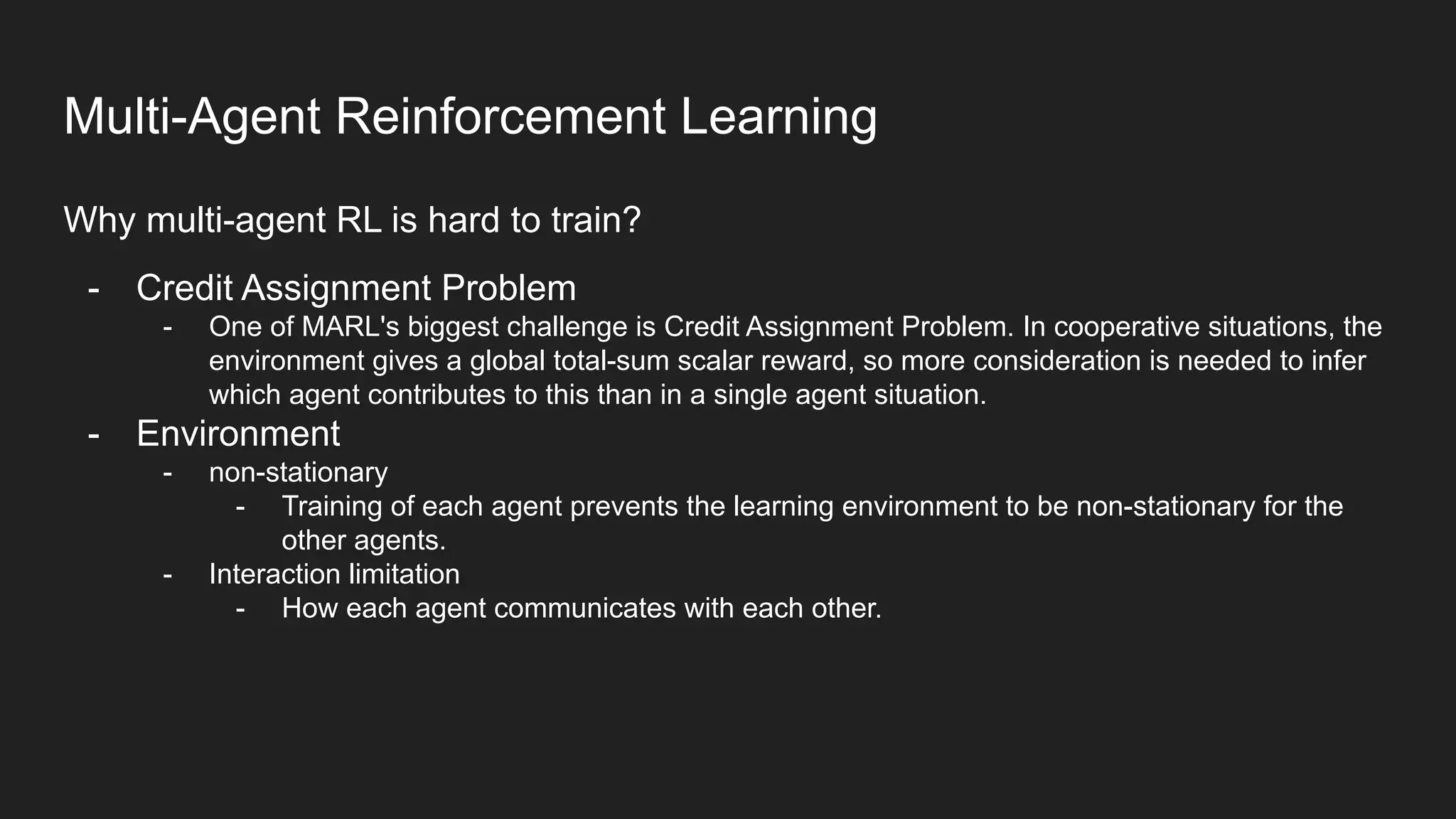 Why multi-agent RL is hard to train?
- Credit Assignment Problem
- One of MARL's biggest challenge is Credit Assignment Problem. In cooperative situations, the
environment gives a global total-sum scalar reward, so more consideration is needed to infer
which agent contributes to this than in a single agent situation.
- Environment
- non-stationary
- Training of each agent prevents the learning environment to be non-stationary for the
other agents.
- Interaction limitation
- How each agent communicates with each other.
Multi-Agent Reinforcement Learning
 