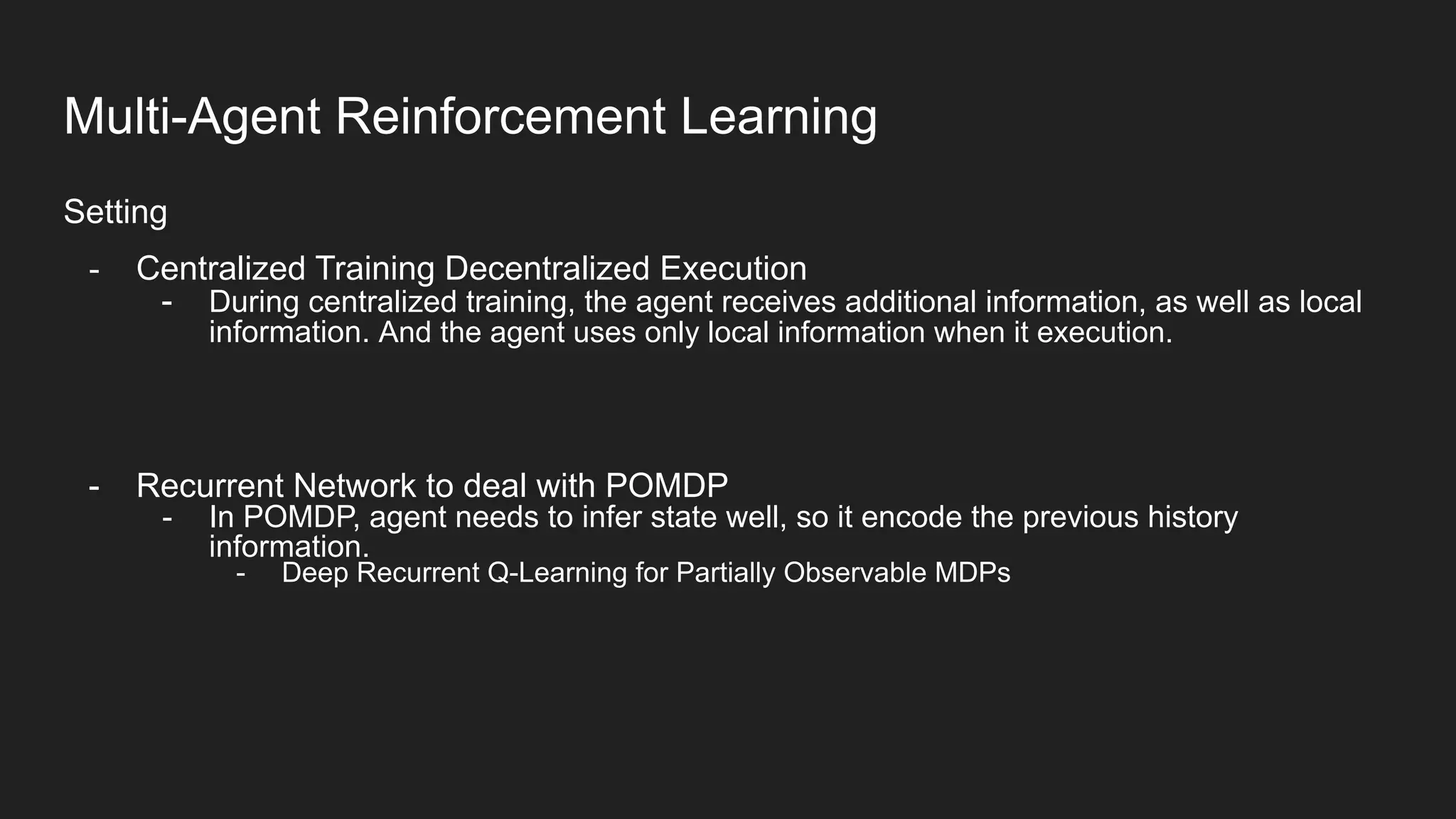 Setting
- Centralized Training Decentralized Execution
- During centralized training, the agent receives additional information, as well as local
information. And the agent uses only local information when it execution.
- Recurrent Network to deal with POMDP
- In POMDP, agent needs to infer state well, so it encode the previous history
information.
- Deep Recurrent Q-Learning for Partially Observable MDPs
Multi-Agent Reinforcement Learning
 