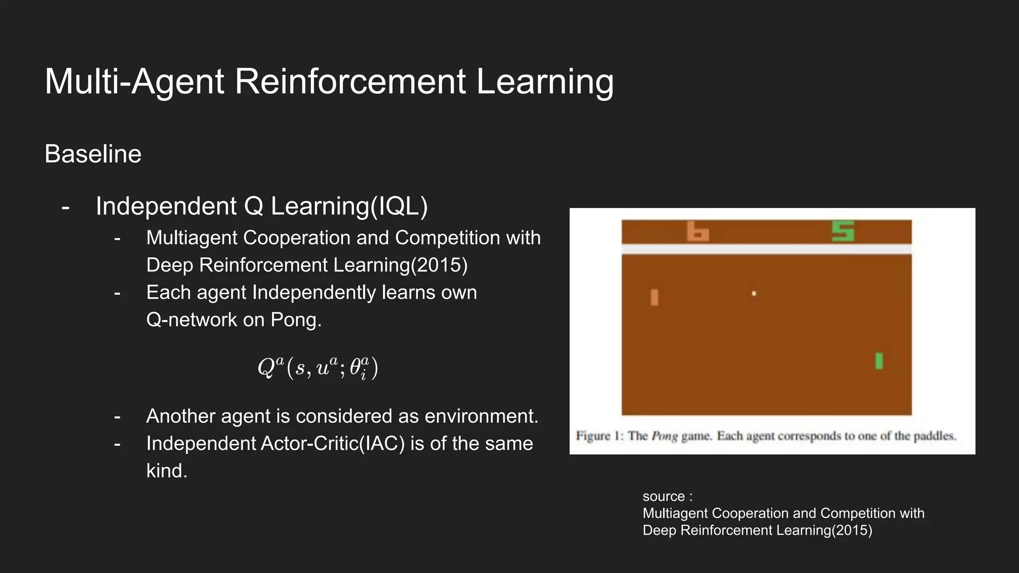 Baseline
- Independent Q Learning(IQL)
- Multiagent Cooperation and Competition with
Deep Reinforcement Learning(2015)
- Each agent Independently learns own
Q-network on Pong.
- Another agent is considered as environment.
- Independent Actor-Critic(IAC) is of the same
kind.
source :
Multiagent Cooperation and Competition with
Deep Reinforcement Learning(2015)
Multi-Agent Reinforcement Learning
 