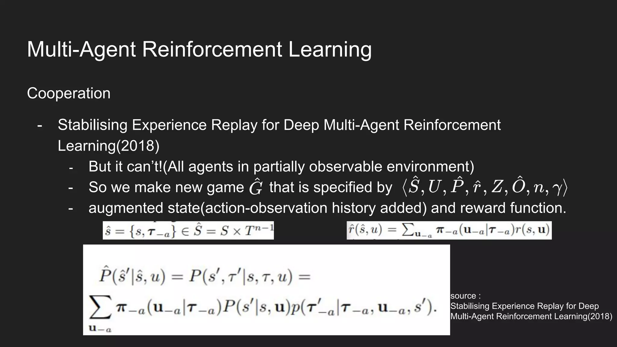Cooperation
- Stabilising Experience Replay for Deep Multi-Agent Reinforcement
Learning(2018)
- But it can’t!(All agents in partially observable environment)
- So we make new game that is specified by
- augmented state(action-observation history added) and reward function.
source :
Stabilising Experience Replay for Deep
Multi-Agent Reinforcement Learning(2018)
Multi-Agent Reinforcement Learning
 