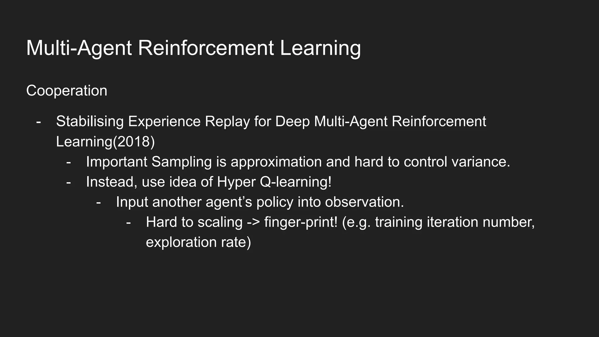 Cooperation
- Stabilising Experience Replay for Deep Multi-Agent Reinforcement
Learning(2018)
- Important Sampling is approximation and hard to control variance.
- Instead, use idea of Hyper Q-learning!
- Input another agent’s policy into observation.
- Hard to scaling -> finger-print! (e.g. training iteration number,
exploration rate)
Multi-Agent Reinforcement Learning
 