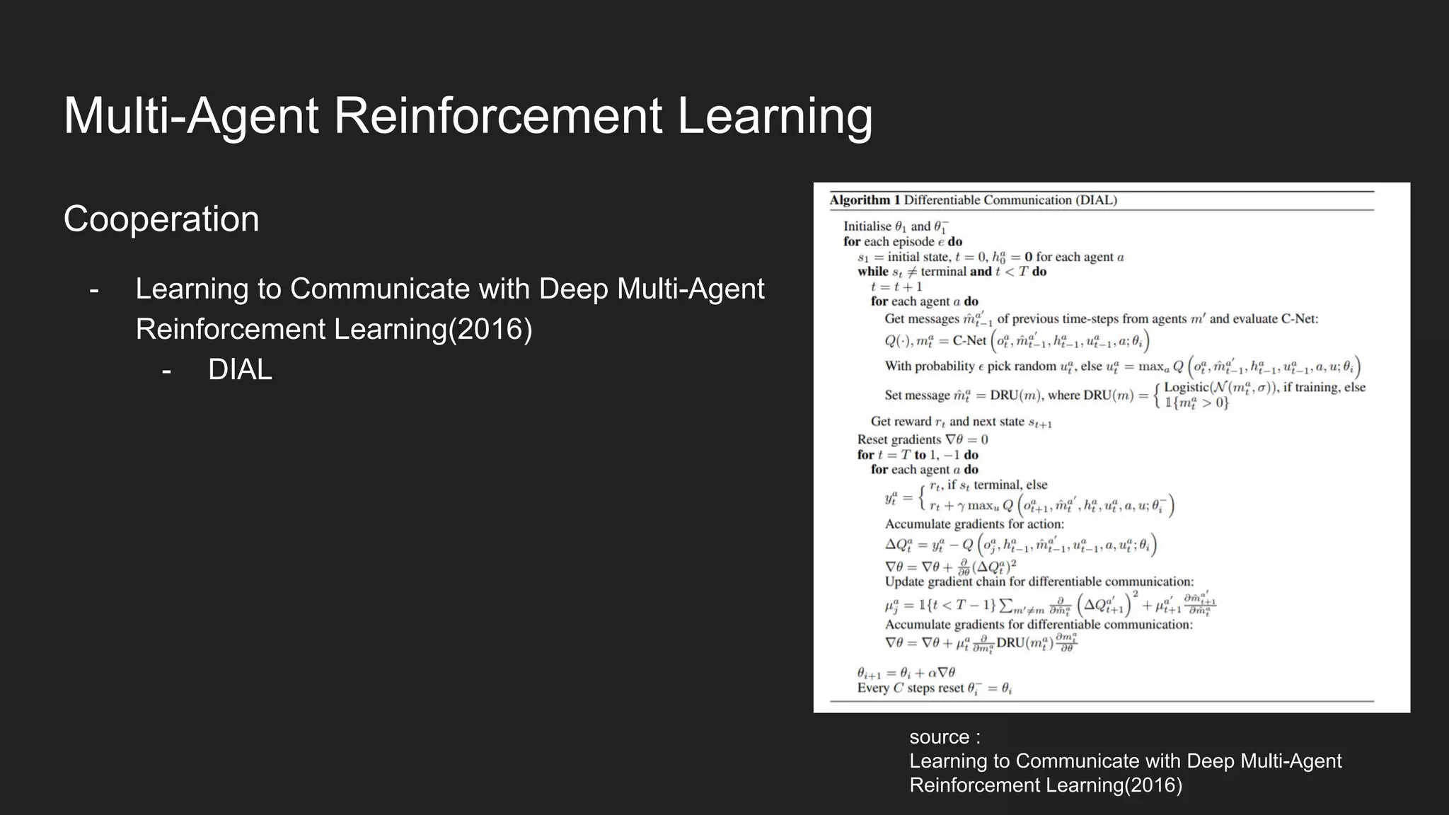 Cooperation
- Learning to Communicate with Deep Multi-Agent
Reinforcement Learning(2016)
- DIAL
source :
Learning to Communicate with Deep Multi-Agent
Reinforcement Learning(2016)
Multi-Agent Reinforcement Learning
 