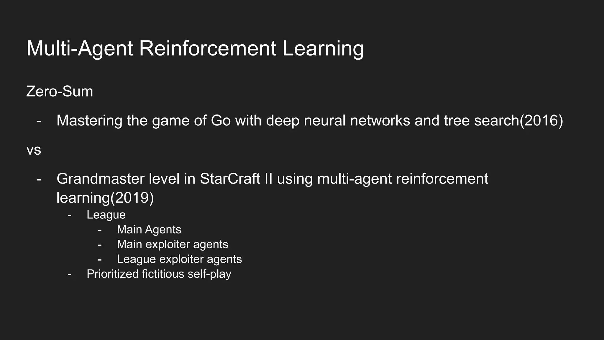 Zero-Sum
- Mastering the game of Go with deep neural networks and tree search(2016)
vs
- Grandmaster level in StarCraft II using multi-agent reinforcement
learning(2019)
- League
- Main Agents
- Main exploiter agents
- League exploiter agents
- Prioritized fictitious self-play
Multi-Agent Reinforcement Learning
 