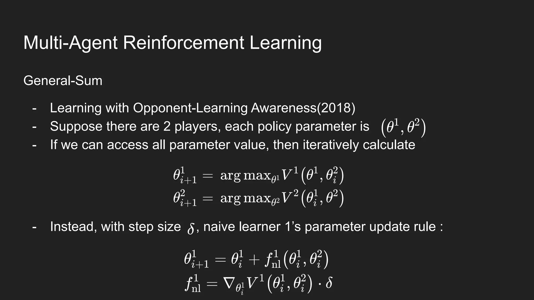General-Sum
- Learning with Opponent-Learning Awareness(2018)
- Suppose there are 2 players, each policy parameter is
- If we can access all parameter value, then iteratively calculate
- Instead, with step size , naive learner 1’s parameter update rule :
Multi-Agent Reinforcement Learning
 