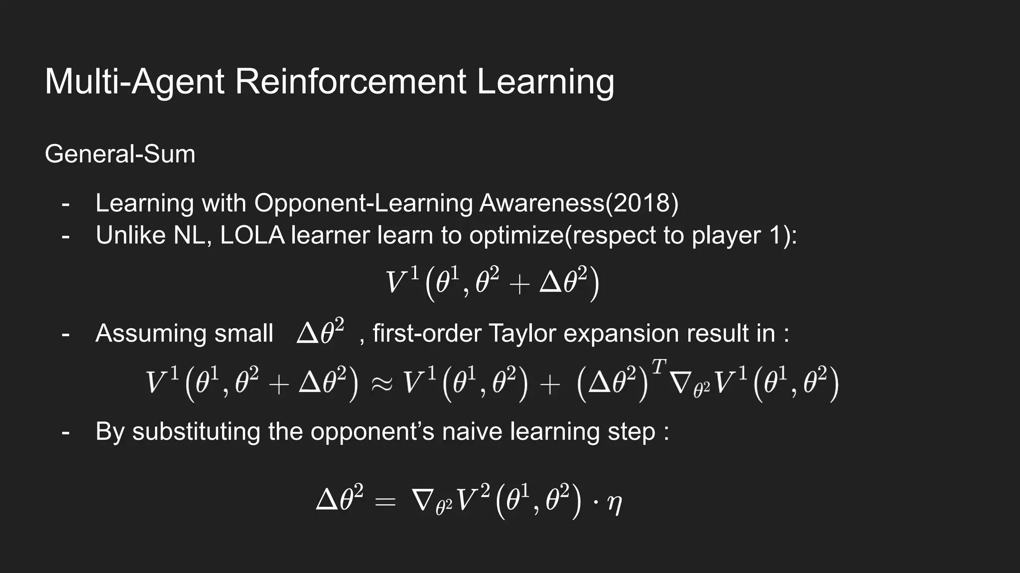 General-Sum
- Learning with Opponent-Learning Awareness(2018)
- Unlike NL, LOLA learner learn to optimize(respect to player 1):
- Assuming small , first-order Taylor expansion result in :
- By substituting the opponent’s naive learning step :
Multi-Agent Reinforcement Learning
 
