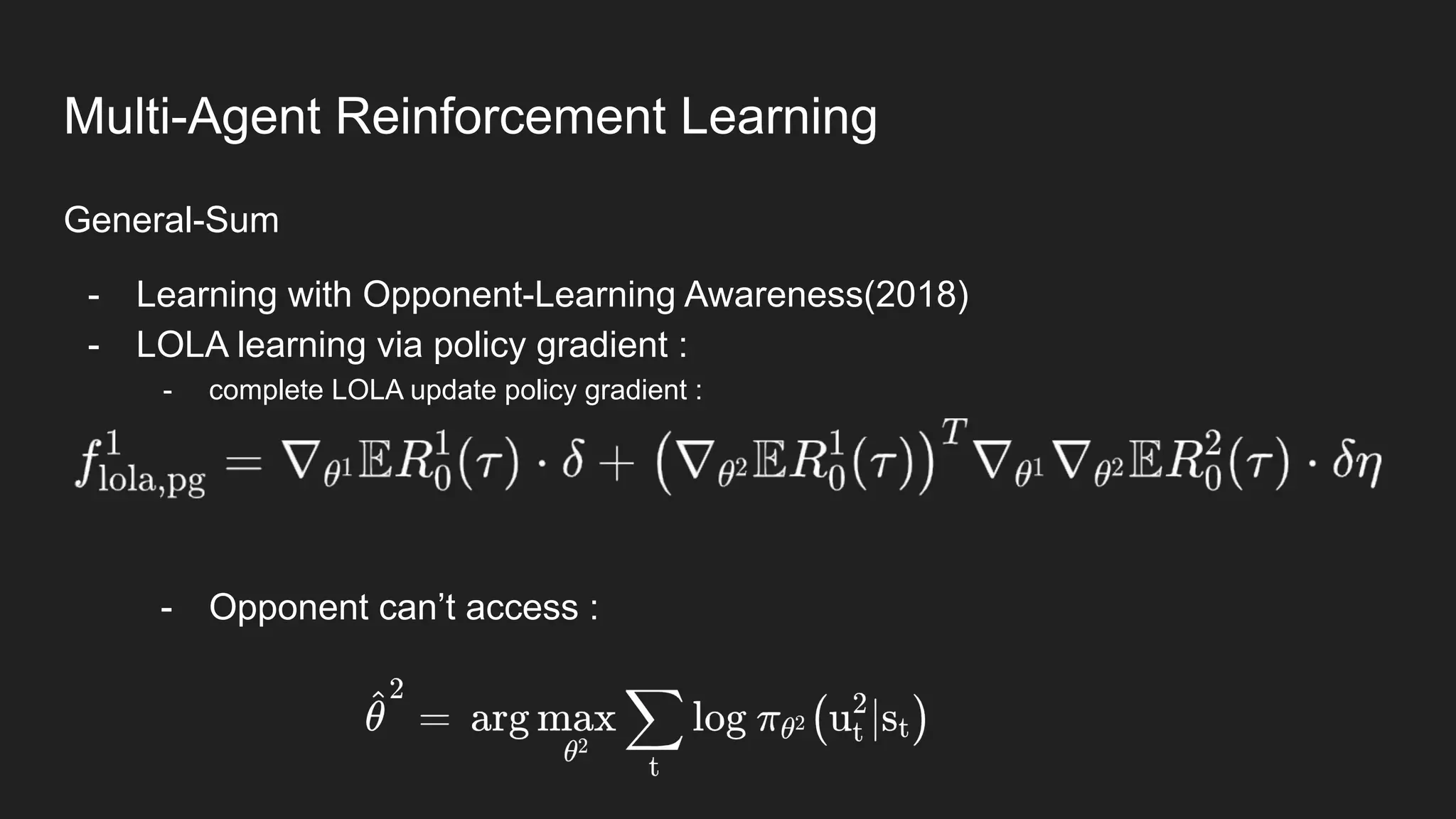 General-Sum
- Learning with Opponent-Learning Awareness(2018)
- LOLA learning via policy gradient :
- complete LOLA update policy gradient :
- Opponent can’t access :
Multi-Agent Reinforcement Learning
 