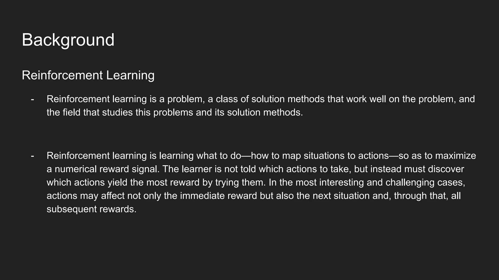 Reinforcement Learning
- Reinforcement learning is a problem, a class of solution methods that work well on the problem, and
the field that studies this problems and its solution methods.
- Reinforcement learning is learning what to do—how to map situations to actions—so as to maximize
a numerical reward signal. The learner is not told which actions to take, but instead must discover
which actions yield the most reward by trying them. In the most interesting and challenging cases,
actions may affect not only the immediate reward but also the next situation and, through that, all
subsequent rewards.
Background
 