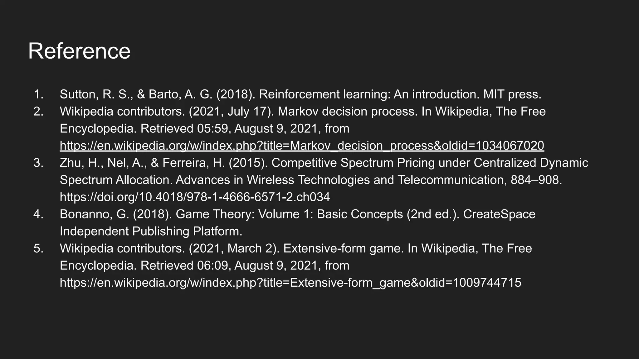 Reference
1. Sutton, R. S., & Barto, A. G. (2018). Reinforcement learning: An introduction. MIT press.
2. Wikipedia contributors. (2021, July 17). Markov decision process. In Wikipedia, The Free
Encyclopedia. Retrieved 05:59, August 9, 2021, from
https://en.wikipedia.org/w/index.php?title=Markov_decision_process&oldid=1034067020
3. Zhu, H., Nel, A., & Ferreira, H. (2015). Competitive Spectrum Pricing under Centralized Dynamic
Spectrum Allocation. Advances in Wireless Technologies and Telecommunication, 884–908.
https://doi.org/10.4018/978-1-4666-6571-2.ch034
4. Bonanno, G. (2018). Game Theory: Volume 1: Basic Concepts (2nd ed.). CreateSpace
Independent Publishing Platform.
5. Wikipedia contributors. (2021, March 2). Extensive-form game. In Wikipedia, The Free
Encyclopedia. Retrieved 06:09, August 9, 2021, from
https://en.wikipedia.org/w/index.php?title=Extensive-form_game&oldid=1009744715
 