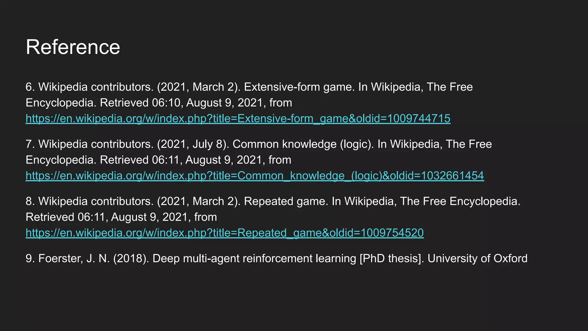 6. Wikipedia contributors. (2021, March 2). Extensive-form game. In Wikipedia, The Free
Encyclopedia. Retrieved 06:10, August 9, 2021, from
https://en.wikipedia.org/w/index.php?title=Extensive-form_game&oldid=1009744715
7. Wikipedia contributors. (2021, July 8). Common knowledge (logic). In Wikipedia, The Free
Encyclopedia. Retrieved 06:11, August 9, 2021, from
https://en.wikipedia.org/w/index.php?title=Common_knowledge_(logic)&oldid=1032661454
8. Wikipedia contributors. (2021, March 2). Repeated game. In Wikipedia, The Free Encyclopedia.
Retrieved 06:11, August 9, 2021, from
https://en.wikipedia.org/w/index.php?title=Repeated_game&oldid=1009754520
9. Foerster, J. N. (2018). Deep multi-agent reinforcement learning [PhD thesis]. University of Oxford
Reference
 