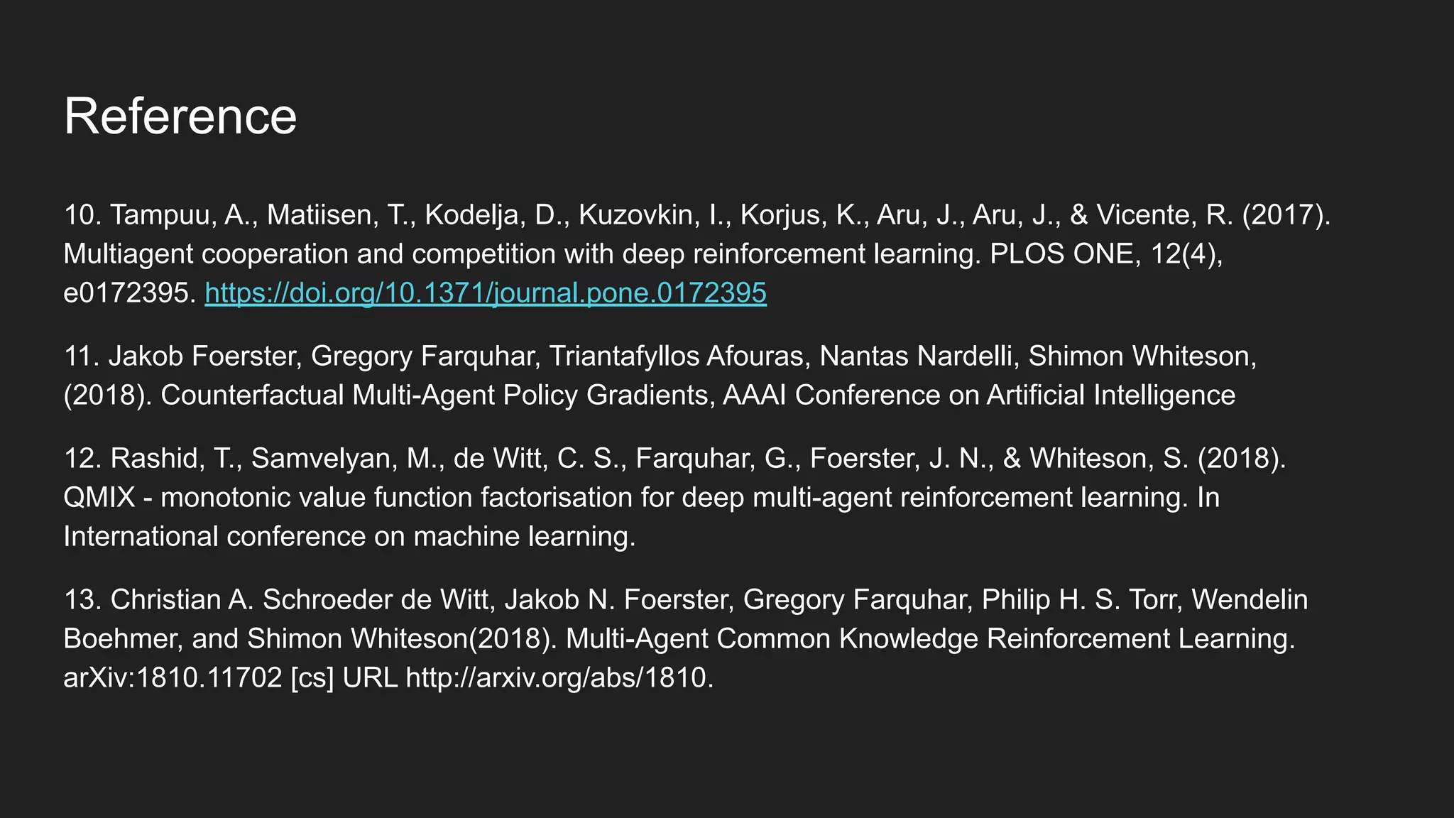 10. Tampuu, A., Matiisen, T., Kodelja, D., Kuzovkin, I., Korjus, K., Aru, J., Aru, J., & Vicente, R. (2017).
Multiagent cooperation and competition with deep reinforcement learning. PLOS ONE, 12(4),
e0172395. https://doi.org/10.1371/journal.pone.0172395
11. Jakob Foerster, Gregory Farquhar, Triantafyllos Afouras, Nantas Nardelli, Shimon Whiteson,
(2018). Counterfactual Multi-Agent Policy Gradients, AAAI Conference on Artificial Intelligence
12. Rashid, T., Samvelyan, M., de Witt, C. S., Farquhar, G., Foerster, J. N., & Whiteson, S. (2018).
QMIX - monotonic value function factorisation for deep multi-agent reinforcement learning. In
International conference on machine learning.
13. Christian A. Schroeder de Witt, Jakob N. Foerster, Gregory Farquhar, Philip H. S. Torr, Wendelin
Boehmer, and Shimon Whiteson(2018). Multi-Agent Common Knowledge Reinforcement Learning.
arXiv:1810.11702 [cs] URL http://arxiv.org/abs/1810.
Reference
 