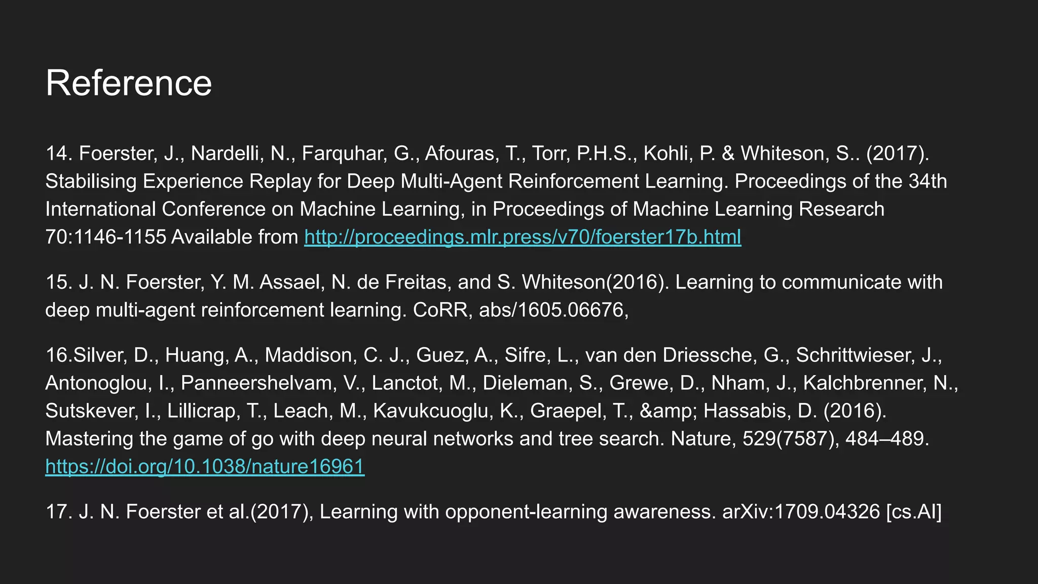 14. Foerster, J., Nardelli, N., Farquhar, G., Afouras, T., Torr, P.H.S., Kohli, P. & Whiteson, S.. (2017).
Stabilising Experience Replay for Deep Multi-Agent Reinforcement Learning. Proceedings of the 34th
International Conference on Machine Learning, in Proceedings of Machine Learning Research
70:1146-1155 Available from http://proceedings.mlr.press/v70/foerster17b.html
15. J. N. Foerster, Y. M. Assael, N. de Freitas, and S. Whiteson(2016). Learning to communicate with
deep multi-agent reinforcement learning. CoRR, abs/1605.06676,
16.Silver, D., Huang, A., Maddison, C. J., Guez, A., Sifre, L., van den Driessche, G., Schrittwieser, J.,
Antonoglou, I., Panneershelvam, V., Lanctot, M., Dieleman, S., Grewe, D., Nham, J., Kalchbrenner, N.,
Sutskever, I., Lillicrap, T., Leach, M., Kavukcuoglu, K., Graepel, T., &amp; Hassabis, D. (2016).
Mastering the game of go with deep neural networks and tree search. Nature, 529(7587), 484–489.
https://doi.org/10.1038/nature16961
17. J. N. Foerster et al.(2017), Learning with opponent-learning awareness. arXiv:1709.04326 [cs.AI]
Reference
 