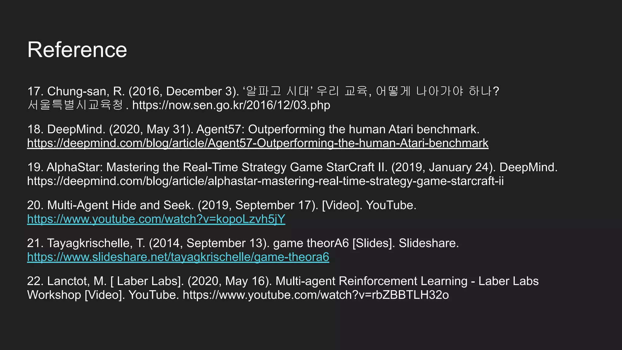 17. Chung-san, R. (2016, December 3). ‘알파고 시대’ 우리 교육, 어떻게 나아가야 하나?
서울특별시교육청. https://now.sen.go.kr/2016/12/03.php
18. DeepMind. (2020, May 31). Agent57: Outperforming the human Atari benchmark.
https://deepmind.com/blog/article/Agent57-Outperforming-the-human-Atari-benchmark
19. AlphaStar: Mastering the Real-Time Strategy Game StarCraft II. (2019, January 24). DeepMind.
https://deepmind.com/blog/article/alphastar-mastering-real-time-strategy-game-starcraft-ii
20. Multi-Agent Hide and Seek. (2019, September 17). [Video]. YouTube.
https://www.youtube.com/watch?v=kopoLzvh5jY
21. Tayagkrischelle, T. (2014, September 13). game theorA6 [Slides]. Slideshare.
https://www.slideshare.net/tayagkrischelle/game-theora6
22. Lanctot, M. [ Laber Labs]. (2020, May 16). Multi-agent Reinforcement Learning - Laber Labs
Workshop [Video]. YouTube. https://www.youtube.com/watch?v=rbZBBTLH32o
Reference
 