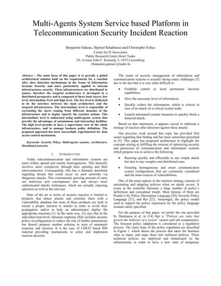 Multi-Agents System Service based Platform in
Telecommunication Security Incident Reaction
Benjamin Gâteau, Djamel Khadraoui and Christophe Feltus
Centre for IT Innovation
Public Research Centre Henri Tudor
29, Avenue John F. Kennedy, L-1855 Luxemburg
{benjamin.gateau}@tudor.lu
Abstract— The main focus of this paper is to provide a global
architectural solution built on the requirements for a reaction
after alert detection mechanisms in the frame of Information
Systems Security and more particularly applied to telecom
infrastructures security. These infrastructures are distributed in
nature, therefore the targeted architecture is developed in a
distributed perspective and is composed of three basic layers: low
level, intermediate level and high level. The low level is dedicated
to be the interface between the main architecture and the
targeted infrastructure. The intermediate level is responsible of
correlating the alerts coming from different domains of the
infrastructure and to deploy smartly the reaction actions. This
intermediate level is elaborated using multi-agents system that
provide the advantages of autonomous and interaction facilities.
The high level permits to have a supervision view of the whole
infrastructure, and to manage business policy definition. The
proposed approach has been successfully experimented for data
access control mechanism.
Keywords- Security Policy, Multi-agents systems, Architecture,
Distributed networks
I. INTRODUCTION
Today telecommunication and information systems are
more widely spread and mainly heterogeneous. This basically
involves more complexity through their opening and their
interconnection. Consequently, this has a dramatic drawback
regarding threats that could occur on such networks via
dangerous attacks. This continuously growing amount of carry
out malicious acts encompasses new and always more
sophisticated attacks techniques, which are actually exposing
operators as well as the end user.
State of the art in terms of security reaction is limited to
products that detect attacks and correlate them with a
vulnerability database but none of these products are built to
ensure a proper reaction to attacks in order to avoid their
propagation and/or to help an administrator deploy the
appropriate reactions [1]. In the same way, [3] says that at the
individual host-level, intrusion response often includes security
policy reconfiguration to reduce the risk of further penetrations
but doesn't propose another solution in term of automatic
response and reaction. It is the case of CISCO based IDS
material providing mechanisms to select and implement
reaction decision.
The realm of security management of information and
communication systems is actually facing many challenges [5]
due to the fact that it is very often difficult to:
 Establish central or local permanent decision
capabilities;
 Have the necessary level of information;
 Quickly collect the information, which is critical in
case of an attack on a critical system node;
 Launch automated counter measures to quickly block a
detected attack;
Based on that statements, it appears crucial to elaborate a
strategy of reaction after detection against these attacks
Our previous work around that topic has provided first
issues regarding that finding and has been somewhat presented
in [5]. This paper has proposed architecture to highlight the
concepts aiming at fulfilling the mission of optimizing security
and protection of communication and information systems
which purpose was to achieve the following:
 Reacting quickly and efficiently to any simple attack
but also to any complex and distributed ones.
 Ensuring homogeneous and smart communication
system configuration, that are commonly considered
and the main sources of vulnerabilities.
One of the main aspects in the reaction strategy consists of
automating and adapting policies when an attack occurs. It
exists in the scientific literature a large number of policy’s
definitions and conceptual model. Most famous of them are
Ponder [14], Policy Description Language [20], Security Policy
Language [21], and Rei [22]. Amazingly, the policy model
used to support the policy expression by the policy language
remains rarely specified.
For the purpose of that paper, we prefer the one provided
by Damianou et al. in [14] that is “Policies are rules that
govern the behavior of a system” (actors and sub components).
The foreseen policy adaptation is considered as a regulation
process. The main steps of the policy regulation are described
in Figure 1, which shows the process that takes the business
rules as input, and maps them into technical policies. These
technical policies are deployed and instantiated on the
infrastructure in order to have a new state of temporary
 