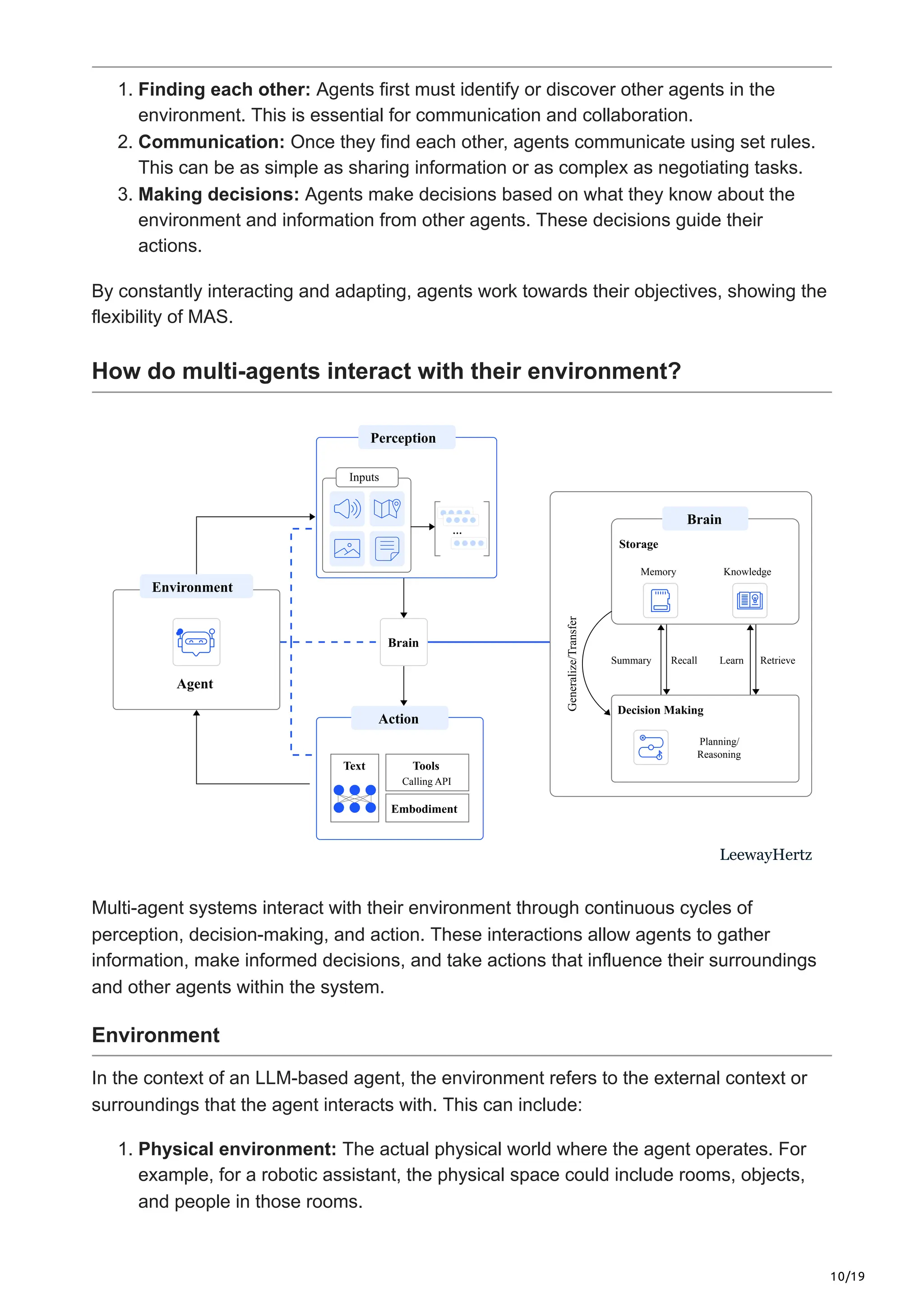 10/19
1. Finding each other: Agents first must identify or discover other agents in the
environment. This is essential for communication and collaboration.
2. Communication: Once they find each other, agents communicate using set rules.
This can be as simple as sharing information or as complex as negotiating tasks.
3. Making decisions: Agents make decisions based on what they know about the
environment and information from other agents. These decisions guide their
actions.
By constantly interacting and adapting, agents work towards their objectives, showing the
flexibility of MAS.
How do multi-agents interact with their environment?
Agent
Environment
Action
Text Tools
Embodiment
Calling API
Generalize/Transfer
Summary Recall Learn Retrieve
Storage
Memory Knowledge
Brain
Decision Making
Planning/
Reasoning
Inputs
Perception
Brain
LeewayHertz
Multi-agent systems interact with their environment through continuous cycles of
perception, decision-making, and action. These interactions allow agents to gather
information, make informed decisions, and take actions that influence their surroundings
and other agents within the system.
Environment
In the context of an LLM-based agent, the environment refers to the external context or
surroundings that the agent interacts with. This can include:
1. Physical environment: The actual physical world where the agent operates. For
example, for a robotic assistant, the physical space could include rooms, objects,
and people in those rooms.
 