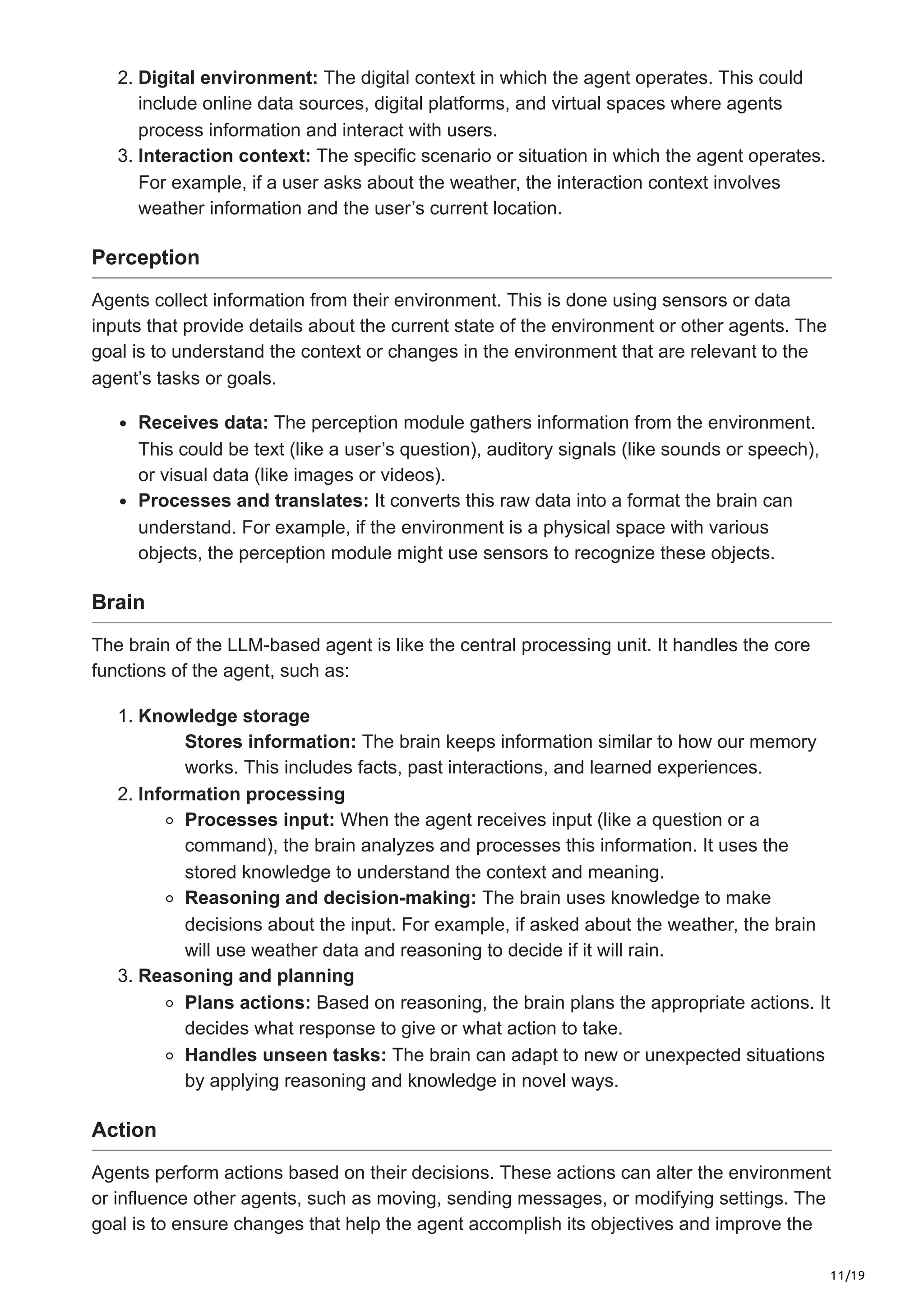 11/19
2. Digital environment: The digital context in which the agent operates. This could
include online data sources, digital platforms, and virtual spaces where agents
process information and interact with users.
3. Interaction context: The specific scenario or situation in which the agent operates.
For example, if a user asks about the weather, the interaction context involves
weather information and the user’s current location.
Perception
Agents collect information from their environment. This is done using sensors or data
inputs that provide details about the current state of the environment or other agents. The
goal is to understand the context or changes in the environment that are relevant to the
agent’s tasks or goals.
Receives data: The perception module gathers information from the environment.
This could be text (like a user’s question), auditory signals (like sounds or speech),
or visual data (like images or videos).
Processes and translates: It converts this raw data into a format the brain can
understand. For example, if the environment is a physical space with various
objects, the perception module might use sensors to recognize these objects.
Brain
The brain of the LLM-based agent is like the central processing unit. It handles the core
functions of the agent, such as:
1. Knowledge storage
Stores information: The brain keeps information similar to how our memory
works. This includes facts, past interactions, and learned experiences.
2. Information processing
Processes input: When the agent receives input (like a question or a
command), the brain analyzes and processes this information. It uses the
stored knowledge to understand the context and meaning.
Reasoning and decision-making: The brain uses knowledge to make
decisions about the input. For example, if asked about the weather, the brain
will use weather data and reasoning to decide if it will rain.
3. Reasoning and planning
Plans actions: Based on reasoning, the brain plans the appropriate actions. It
decides what response to give or what action to take.
Handles unseen tasks: The brain can adapt to new or unexpected situations
by applying reasoning and knowledge in novel ways.
Action
Agents perform actions based on their decisions. These actions can alter the environment
or influence other agents, such as moving, sending messages, or modifying settings. The
goal is to ensure changes that help the agent accomplish its objectives and improve the
 
