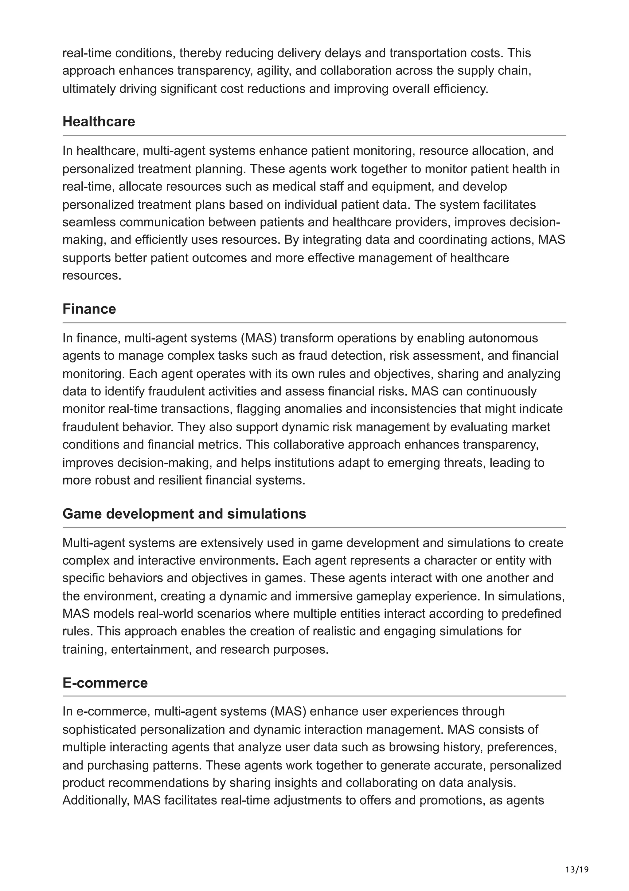 13/19
real-time conditions, thereby reducing delivery delays and transportation costs. This
approach enhances transparency, agility, and collaboration across the supply chain,
ultimately driving significant cost reductions and improving overall efficiency.
Healthcare
In healthcare, multi-agent systems enhance patient monitoring, resource allocation, and
personalized treatment planning. These agents work together to monitor patient health in
real-time, allocate resources such as medical staff and equipment, and develop
personalized treatment plans based on individual patient data. The system facilitates
seamless communication between patients and healthcare providers, improves decision-
making, and efficiently uses resources. By integrating data and coordinating actions, MAS
supports better patient outcomes and more effective management of healthcare
resources.
Finance
In finance, multi-agent systems (MAS) transform operations by enabling autonomous
agents to manage complex tasks such as fraud detection, risk assessment, and financial
monitoring. Each agent operates with its own rules and objectives, sharing and analyzing
data to identify fraudulent activities and assess financial risks. MAS can continuously
monitor real-time transactions, flagging anomalies and inconsistencies that might indicate
fraudulent behavior. They also support dynamic risk management by evaluating market
conditions and financial metrics. This collaborative approach enhances transparency,
improves decision-making, and helps institutions adapt to emerging threats, leading to
more robust and resilient financial systems.
Game development and simulations
Multi-agent systems are extensively used in game development and simulations to create
complex and interactive environments. Each agent represents a character or entity with
specific behaviors and objectives in games. These agents interact with one another and
the environment, creating a dynamic and immersive gameplay experience. In simulations,
MAS models real-world scenarios where multiple entities interact according to predefined
rules. This approach enables the creation of realistic and engaging simulations for
training, entertainment, and research purposes.
E-commerce
In e-commerce, multi-agent systems (MAS) enhance user experiences through
sophisticated personalization and dynamic interaction management. MAS consists of
multiple interacting agents that analyze user data such as browsing history, preferences,
and purchasing patterns. These agents work together to generate accurate, personalized
product recommendations by sharing insights and collaborating on data analysis.
Additionally, MAS facilitates real-time adjustments to offers and promotions, as agents
 