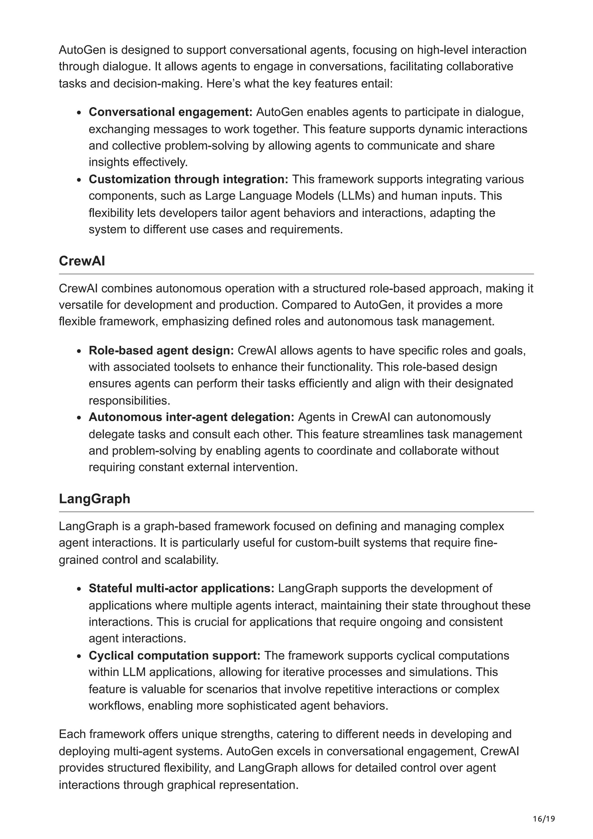 16/19
AutoGen is designed to support conversational agents, focusing on high-level interaction
through dialogue. It allows agents to engage in conversations, facilitating collaborative
tasks and decision-making. Here’s what the key features entail:
Conversational engagement: AutoGen enables agents to participate in dialogue,
exchanging messages to work together. This feature supports dynamic interactions
and collective problem-solving by allowing agents to communicate and share
insights effectively.
Customization through integration: This framework supports integrating various
components, such as Large Language Models (LLMs) and human inputs. This
flexibility lets developers tailor agent behaviors and interactions, adapting the
system to different use cases and requirements.
CrewAI
CrewAI combines autonomous operation with a structured role-based approach, making it
versatile for development and production. Compared to AutoGen, it provides a more
flexible framework, emphasizing defined roles and autonomous task management.
Role-based agent design: CrewAI allows agents to have specific roles and goals,
with associated toolsets to enhance their functionality. This role-based design
ensures agents can perform their tasks efficiently and align with their designated
responsibilities.
Autonomous inter-agent delegation: Agents in CrewAI can autonomously
delegate tasks and consult each other. This feature streamlines task management
and problem-solving by enabling agents to coordinate and collaborate without
requiring constant external intervention.
LangGraph
LangGraph is a graph-based framework focused on defining and managing complex
agent interactions. It is particularly useful for custom-built systems that require fine-
grained control and scalability.
Stateful multi-actor applications: LangGraph supports the development of
applications where multiple agents interact, maintaining their state throughout these
interactions. This is crucial for applications that require ongoing and consistent
agent interactions.
Cyclical computation support: The framework supports cyclical computations
within LLM applications, allowing for iterative processes and simulations. This
feature is valuable for scenarios that involve repetitive interactions or complex
workflows, enabling more sophisticated agent behaviors.
Each framework offers unique strengths, catering to different needs in developing and
deploying multi-agent systems. AutoGen excels in conversational engagement, CrewAI
provides structured flexibility, and LangGraph allows for detailed control over agent
interactions through graphical representation.
 