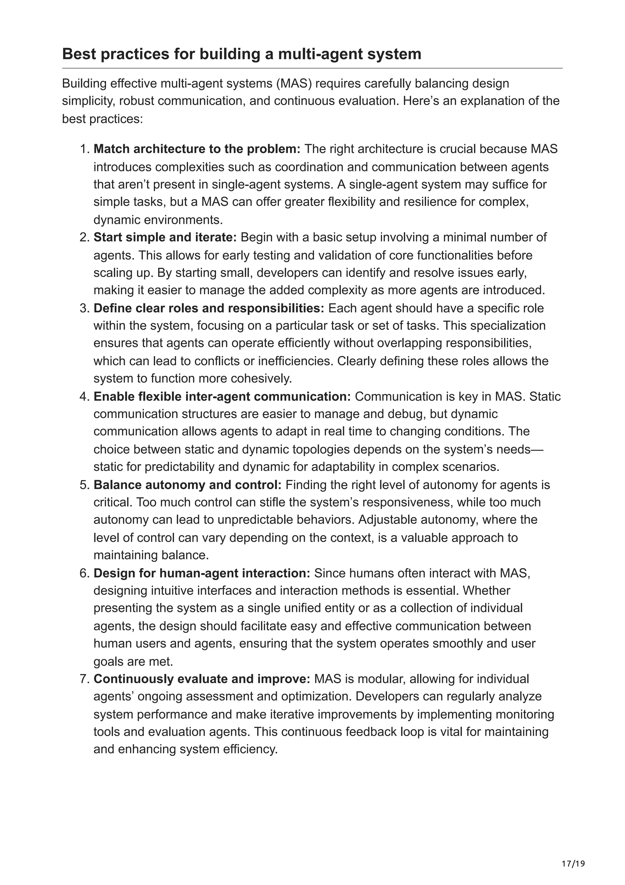 17/19
Best practices for building a multi-agent system
Building effective multi-agent systems (MAS) requires carefully balancing design
simplicity, robust communication, and continuous evaluation. Here’s an explanation of the
best practices:
1. Match architecture to the problem: The right architecture is crucial because MAS
introduces complexities such as coordination and communication between agents
that aren’t present in single-agent systems. A single-agent system may suffice for
simple tasks, but a MAS can offer greater flexibility and resilience for complex,
dynamic environments.
2. Start simple and iterate: Begin with a basic setup involving a minimal number of
agents. This allows for early testing and validation of core functionalities before
scaling up. By starting small, developers can identify and resolve issues early,
making it easier to manage the added complexity as more agents are introduced.
3. Define clear roles and responsibilities: Each agent should have a specific role
within the system, focusing on a particular task or set of tasks. This specialization
ensures that agents can operate efficiently without overlapping responsibilities,
which can lead to conflicts or inefficiencies. Clearly defining these roles allows the
system to function more cohesively.
4. Enable flexible inter-agent communication: Communication is key in MAS. Static
communication structures are easier to manage and debug, but dynamic
communication allows agents to adapt in real time to changing conditions. The
choice between static and dynamic topologies depends on the system’s needs—
static for predictability and dynamic for adaptability in complex scenarios.
5. Balance autonomy and control: Finding the right level of autonomy for agents is
critical. Too much control can stifle the system’s responsiveness, while too much
autonomy can lead to unpredictable behaviors. Adjustable autonomy, where the
level of control can vary depending on the context, is a valuable approach to
maintaining balance.
6. Design for human-agent interaction: Since humans often interact with MAS,
designing intuitive interfaces and interaction methods is essential. Whether
presenting the system as a single unified entity or as a collection of individual
agents, the design should facilitate easy and effective communication between
human users and agents, ensuring that the system operates smoothly and user
goals are met.
7. Continuously evaluate and improve: MAS is modular, allowing for individual
agents’ ongoing assessment and optimization. Developers can regularly analyze
system performance and make iterative improvements by implementing monitoring
tools and evaluation agents. This continuous feedback loop is vital for maintaining
and enhancing system efficiency.
 