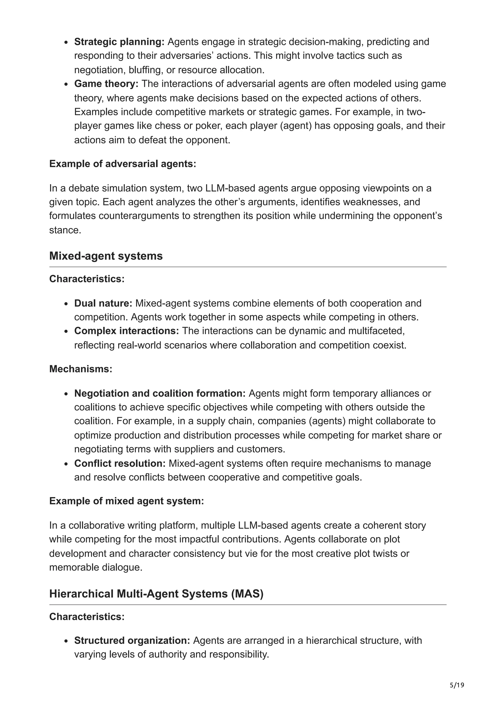 5/19
Strategic planning: Agents engage in strategic decision-making, predicting and
responding to their adversaries’ actions. This might involve tactics such as
negotiation, bluffing, or resource allocation.
Game theory: The interactions of adversarial agents are often modeled using game
theory, where agents make decisions based on the expected actions of others.
Examples include competitive markets or strategic games. For example, in two-
player games like chess or poker, each player (agent) has opposing goals, and their
actions aim to defeat the opponent.
Example of adversarial agents:
In a debate simulation system, two LLM-based agents argue opposing viewpoints on a
given topic. Each agent analyzes the other’s arguments, identifies weaknesses, and
formulates counterarguments to strengthen its position while undermining the opponent’s
stance.
Mixed-agent systems
Characteristics:
Dual nature: Mixed-agent systems combine elements of both cooperation and
competition. Agents work together in some aspects while competing in others.
Complex interactions: The interactions can be dynamic and multifaceted,
reflecting real-world scenarios where collaboration and competition coexist.
Mechanisms:
Negotiation and coalition formation: Agents might form temporary alliances or
coalitions to achieve specific objectives while competing with others outside the
coalition. For example, in a supply chain, companies (agents) might collaborate to
optimize production and distribution processes while competing for market share or
negotiating terms with suppliers and customers.
Conflict resolution: Mixed-agent systems often require mechanisms to manage
and resolve conflicts between cooperative and competitive goals.
Example of mixed agent system:
In a collaborative writing platform, multiple LLM-based agents create a coherent story
while competing for the most impactful contributions. Agents collaborate on plot
development and character consistency but vie for the most creative plot twists or
memorable dialogue.
Hierarchical Multi-Agent Systems (MAS)
Characteristics:
Structured organization: Agents are arranged in a hierarchical structure, with
varying levels of authority and responsibility.
 