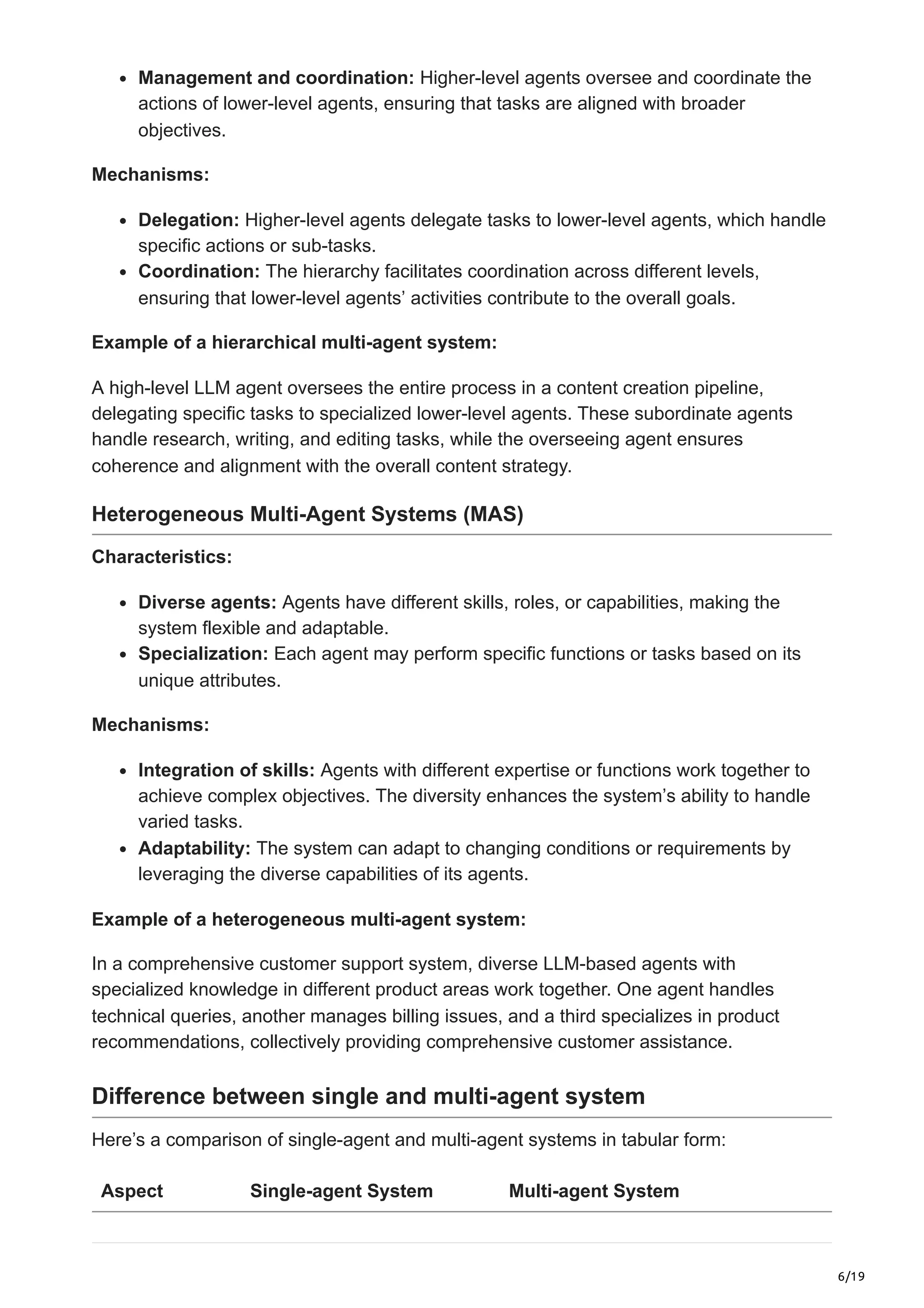 6/19
Management and coordination: Higher-level agents oversee and coordinate the
actions of lower-level agents, ensuring that tasks are aligned with broader
objectives.
Mechanisms:
Delegation: Higher-level agents delegate tasks to lower-level agents, which handle
specific actions or sub-tasks.
Coordination: The hierarchy facilitates coordination across different levels,
ensuring that lower-level agents’ activities contribute to the overall goals.
Example of a hierarchical multi-agent system:
A high-level LLM agent oversees the entire process in a content creation pipeline,
delegating specific tasks to specialized lower-level agents. These subordinate agents
handle research, writing, and editing tasks, while the overseeing agent ensures
coherence and alignment with the overall content strategy.
Heterogeneous Multi-Agent Systems (MAS)
Characteristics:
Diverse agents: Agents have different skills, roles, or capabilities, making the
system flexible and adaptable.
Specialization: Each agent may perform specific functions or tasks based on its
unique attributes.
Mechanisms:
Integration of skills: Agents with different expertise or functions work together to
achieve complex objectives. The diversity enhances the system’s ability to handle
varied tasks.
Adaptability: The system can adapt to changing conditions or requirements by
leveraging the diverse capabilities of its agents.
Example of a heterogeneous multi-agent system:
In a comprehensive customer support system, diverse LLM-based agents with
specialized knowledge in different product areas work together. One agent handles
technical queries, another manages billing issues, and a third specializes in product
recommendations, collectively providing comprehensive customer assistance.
Difference between single and multi-agent system
Here’s a comparison of single-agent and multi-agent systems in tabular form:
Aspect Single-agent System Multi-agent System
 
