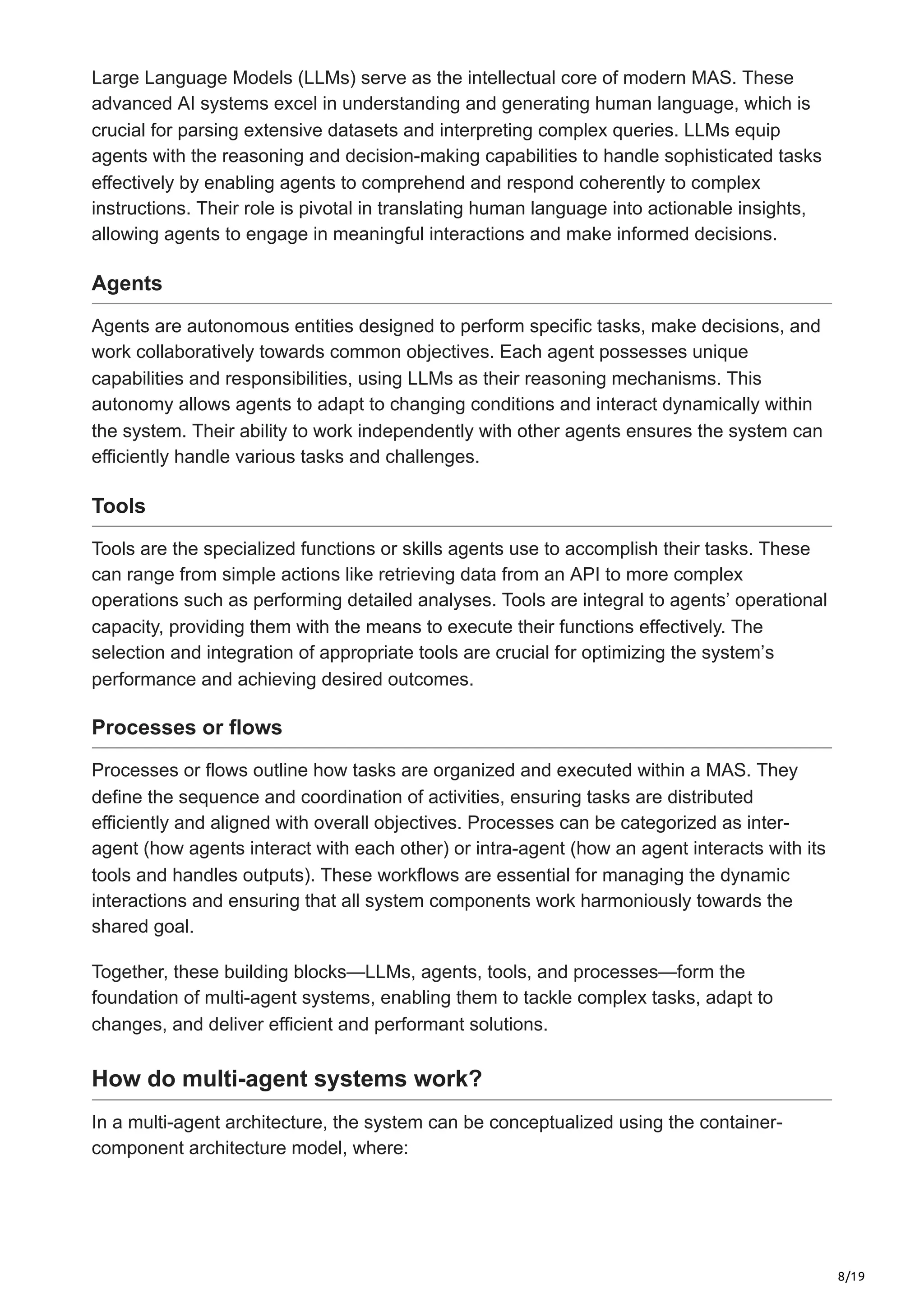 8/19
Large Language Models (LLMs) serve as the intellectual core of modern MAS. These
advanced AI systems excel in understanding and generating human language, which is
crucial for parsing extensive datasets and interpreting complex queries. LLMs equip
agents with the reasoning and decision-making capabilities to handle sophisticated tasks
effectively by enabling agents to comprehend and respond coherently to complex
instructions. Their role is pivotal in translating human language into actionable insights,
allowing agents to engage in meaningful interactions and make informed decisions.
Agents
Agents are autonomous entities designed to perform specific tasks, make decisions, and
work collaboratively towards common objectives. Each agent possesses unique
capabilities and responsibilities, using LLMs as their reasoning mechanisms. This
autonomy allows agents to adapt to changing conditions and interact dynamically within
the system. Their ability to work independently with other agents ensures the system can
efficiently handle various tasks and challenges.
Tools
Tools are the specialized functions or skills agents use to accomplish their tasks. These
can range from simple actions like retrieving data from an API to more complex
operations such as performing detailed analyses. Tools are integral to agents’ operational
capacity, providing them with the means to execute their functions effectively. The
selection and integration of appropriate tools are crucial for optimizing the system’s
performance and achieving desired outcomes.
Processes or flows
Processes or flows outline how tasks are organized and executed within a MAS. They
define the sequence and coordination of activities, ensuring tasks are distributed
efficiently and aligned with overall objectives. Processes can be categorized as inter-
agent (how agents interact with each other) or intra-agent (how an agent interacts with its
tools and handles outputs). These workflows are essential for managing the dynamic
interactions and ensuring that all system components work harmoniously towards the
shared goal.
Together, these building blocks—LLMs, agents, tools, and processes—form the
foundation of multi-agent systems, enabling them to tackle complex tasks, adapt to
changes, and deliver efficient and performant solutions.
How do multi-agent systems work?
In a multi-agent architecture, the system can be conceptualized using the container-
component architecture model, where:
 