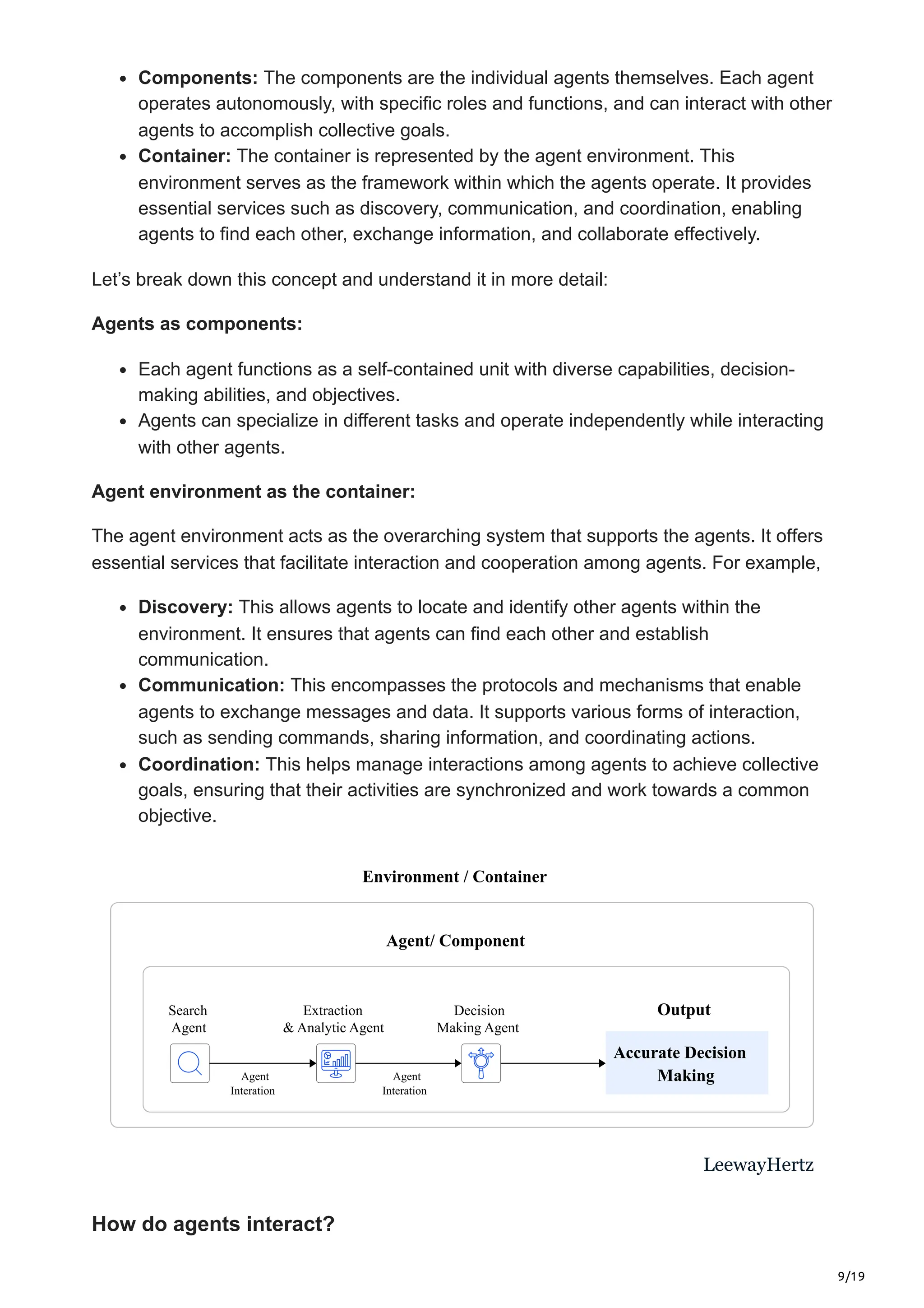 9/19
Components: The components are the individual agents themselves. Each agent
operates autonomously, with specific roles and functions, and can interact with other
agents to accomplish collective goals.
Container: The container is represented by the agent environment. This
environment serves as the framework within which the agents operate. It provides
essential services such as discovery, communication, and coordination, enabling
agents to find each other, exchange information, and collaborate effectively.
Let’s break down this concept and understand it in more detail:
Agents as components:
Each agent functions as a self-contained unit with diverse capabilities, decision-
making abilities, and objectives.
Agents can specialize in different tasks and operate independently while interacting
with other agents.
Agent environment as the container:
The agent environment acts as the overarching system that supports the agents. It offers
essential services that facilitate interaction and cooperation among agents. For example,
Discovery: This allows agents to locate and identify other agents within the
environment. It ensures that agents can find each other and establish
communication.
Communication: This encompasses the protocols and mechanisms that enable
agents to exchange messages and data. It supports various forms of interaction,
such as sending commands, sharing information, and coordinating actions.
Coordination: This helps manage interactions among agents to achieve collective
goals, ensuring that their activities are synchronized and work towards a common
objective.
Agent/ Component
Environment / Container
Accurate Decision
Making
Agent
Interation
Agent
Interation
Search
Agent
Extraction
& Analytic Agent
Decision
Making Agent
LeewayHertz
Output
How do agents interact?
 