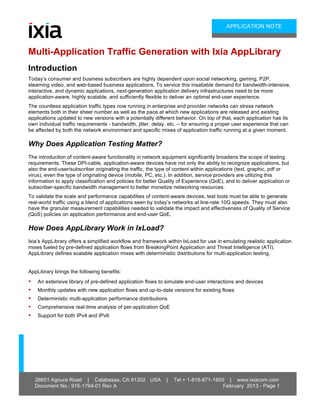 26601 Agoura Road | Calabasas, CA 91302 USA | Tel + 1-818-871-1800 | www.ixiacom.com
Document No.: 915-1794-01 Rev A February 2013 - Page 1
APPLICATION NOTE
Multi-Application Traffic Generation with Ixia AppLibrary
Introduction
Today’s consumer and business subscribers are highly dependent upon social networking, gaming, P2P,
steaming video, and web-based business applications. To service this insatiable demand for bandwidth-intensive,
interactive, and dynamic applications, next-generation application delivery infrastructures need to be more
application-aware, highly scalable, and sufficiently flexible to deliver an optimal end-user experience.
The countless application traffic types now running in enterprise and provider networks can stress network
elements both in their sheer number as well as the pace at which new applications are released and existing
applications updated to new versions with a potentially different behavior. On top of that, each application has its
own individual traffic requirements - bandwidth, jitter, delay, etc. – for ensuring a proper user experience that can
be affected by both the network environment and specific mixes of application traffic running at a given moment.
Why Does Application Testing Matter?
The introduction of content-aware functionality in network equipment significantly broadens the scope of testing
requirements. These DPI-cable, application-aware devices have not only the ability to recognize applications, but
also the end-user/subscriber originating the traffic, the type of content within applications (text, graphic, pdf or
virus), even the type of originating device (mobile, PC, etc.). In addition, service providers are utilizing this
information to apply classification and policies for better Quality of Experience (QoE), and to deliver application or
subscriber-specific bandwidth management to better monetize networking resources.
To validate the scale and performance capabilities of content-aware devices, test tools must be able to generate
real-world traffic using a blend of applications seen by today’s networks at line-rate 10G speeds. They must also
have the granular measurement capabilities needed to validate the impact and effectiveness of Quality of Service
(QoS) policies on application performance and end-user QoE.
How Does AppLibrary Work in IxLoad?
Ixia’s AppLibrary offers a simplified workflow and framework within IxLoad for use in emulating realistic application
mixes fueled by pre-defined application flows from BreakingPoint Application and Threat Intelligence (ATI).
AppLibrary defines scalable application mixes with deterministic distributions for multi-application testing.
AppLibrary brings the following benefits:
• An extensive library of pre-defined application flows to simulate end-user interactions and devices
• Monthly updates with new application flows and up-to-date versions for existing flows
• Deterministic multi-application performance distributions
• Comprehensive real-time analysis of per-application QoE
• Support for both IPv4 and IPv6
 