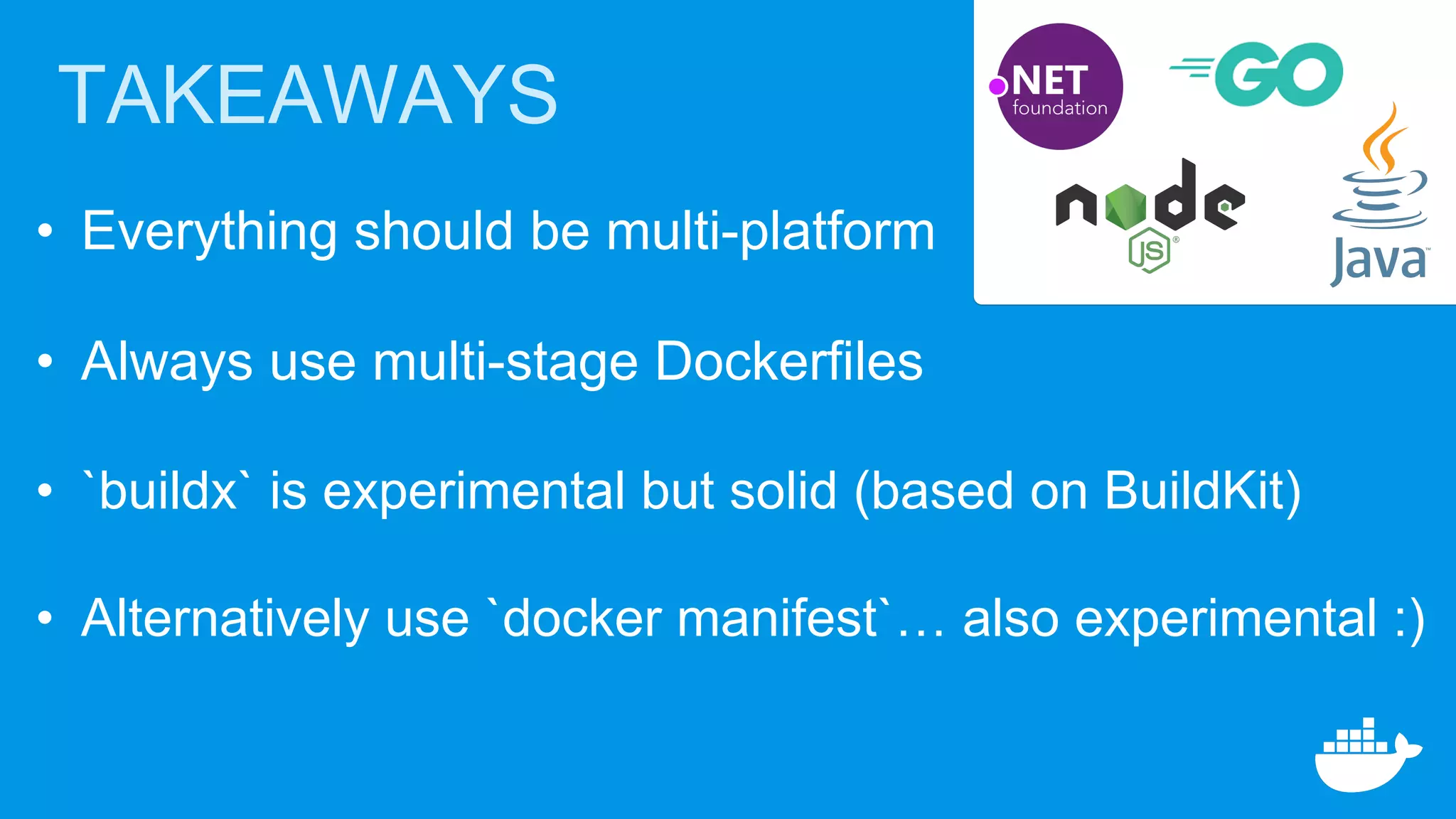 TAKEAWAYS
• Everything should be multi-platform
• Always use multi-stage Dockerfiles
• `buildx` is experimental but solid (based on BuildKit)
• Alternatively use `docker manifest`… also experimental :)
 