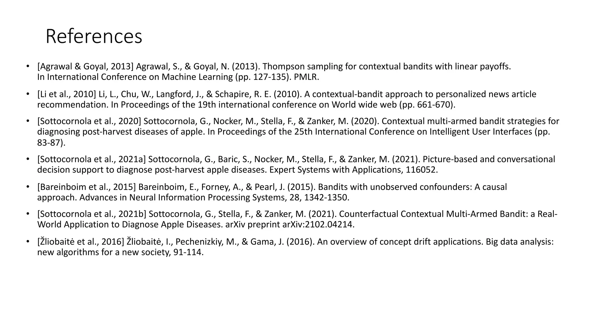 References
• [Agrawal & Goyal, 2013] Agrawal, S., & Goyal, N. (2013). Thompson sampling for contextual bandits with linear payoffs.
In International Conference on Machine Learning (pp. 127-135). PMLR.
• [Li et al., 2010] Li, L., Chu, W., Langford, J., & Schapire, R. E. (2010). A contextual-bandit approach to personalized news article
recommendation. In Proceedings of the 19th international conference on World wide web (pp. 661-670).
• [Sottocornola et al., 2020] Sottocornola, G., Nocker, M., Stella, F., & Zanker, M. (2020). Contextual multi-armed bandit strategies for
diagnosing post-harvest diseases of apple. In Proceedings of the 25th International Conference on Intelligent User Interfaces (pp.
83-87).
• [Sottocornola et al., 2021a] Sottocornola, G., Baric, S., Nocker, M., Stella, F., & Zanker, M. (2021). Picture-based and conversational
decision support to diagnose post-harvest apple diseases. Expert Systems with Applications, 116052.
• [Bareinboim et al., 2015] Bareinboim, E., Forney, A., & Pearl, J. (2015). Bandits with unobserved confounders: A causal
approach. Advances in Neural Information Processing Systems, 28, 1342-1350.
• [Sottocornola et al., 2021b] Sottocornola, G., Stella, F., & Zanker, M. (2021). Counterfactual Contextual Multi-Armed Bandit: a Real-
World Application to Diagnose Apple Diseases. arXiv preprint arXiv:2102.04214.
• [Žliobaitė et al., 2016] Žliobaitė, I., Pechenizkiy, M., & Gama, J. (2016). An overview of concept drift applications. Big data analysis:
new algorithms for a new society, 91-114.
 