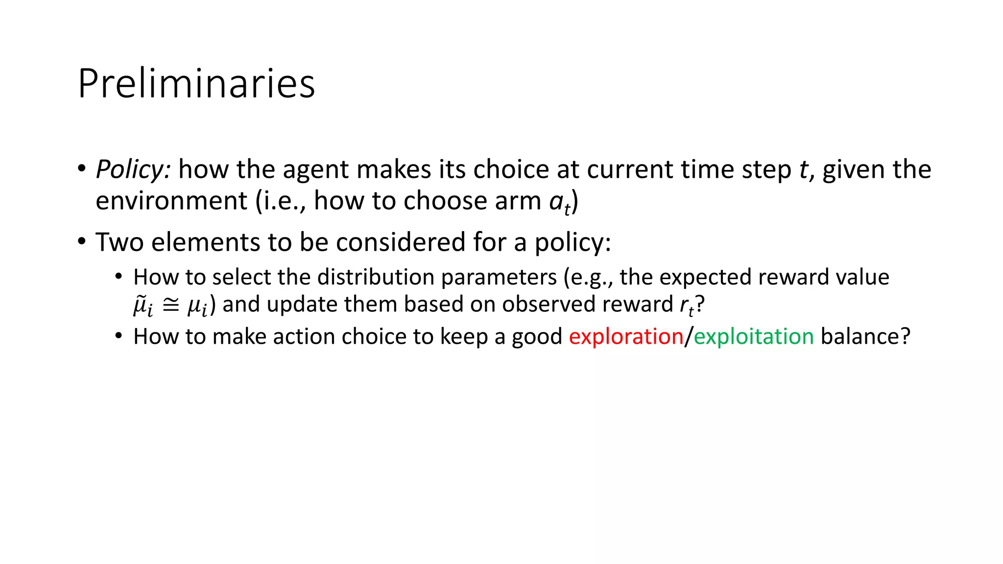 Preliminaries
• Policy: how the agent makes its choice at current time step t, given the
environment (i.e., how to choose arm at)
• Two elements to be considered for a policy:
• How to select the distribution parameters (e.g., the expected reward value
%
𝜇$ ≅ 𝜇$) and update them based on observed reward rt?
• How to make action choice to keep a good exploration/exploitation balance?
 