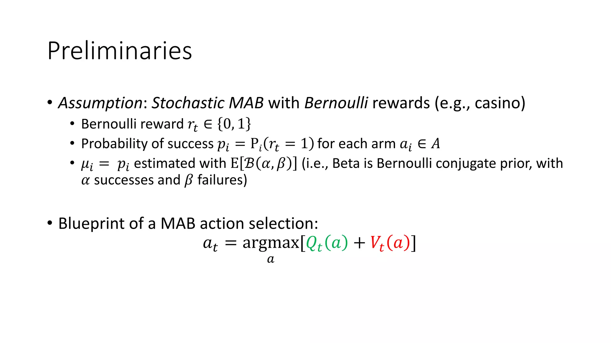 Preliminaries
• Assumption: Stochastic MAB with Bernoulli rewards (e.g., casino)
• Bernoulli reward 𝑟% ∈ 0, 1
• Probability of success 𝑝$ = P𝑖 𝑟% = 1 for each arm 𝑎$ ∈ 𝐴
• 𝜇$ = 𝑝$ estimated with E ℬ 𝛼, 𝛽 (i.e., Beta is Bernoulli conjugate prior, with
𝛼 successes and 𝛽 failures)
• Blueprint of a MAB action selection:
𝑎# = argmax
'
[𝑄# 𝑎 + 𝑉# 𝑎 ]
 