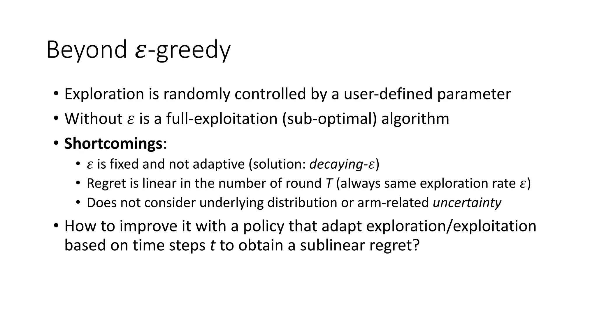 Beyond 𝜀-greedy
• Exploration is randomly controlled by a user-defined parameter
• Without 𝜀 is a full-exploitation (sub-optimal) algorithm
• Shortcomings:
• 𝜀 is fixed and not adaptive (solution: decaying-𝜀)
• Regret is linear in the number of round T (always same exploration rate 𝜀)
• Does not consider underlying distribution or arm-related uncertainty
• How to improve it with a policy that adapt exploration/exploitation
based on time steps t to obtain a sublinear regret?
 